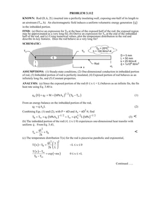 PROBLEM 3.112
KNOWN: Rod (D, k, 2L) inserted into a perfectly insulating wall, exposing one-half of its length to
an airstream (T∞, h). An electromagnetic field induces a uniform volumetric energy generation ( )q
in the imbedded portion.
FIND: (a) Derive an expression for Tb at the base of the exposed half of the rod; the exposed region
may be approximated as a very long fin; (b) Derive an expression for To at the end of the imbedded
half of the rod, and (c) Using numerical values, plot the temperature distribution in the rod and
describe its key features. Does the rod behave as a very long fin?
SCHEMATIC:
ASSUMPTIONS: (1) Steady-state conditions, (2) One-dimensional conduction in imbedded portion
of rod, (3) Imbedded portion of rod is perfectly insulated, (4) Exposed portion of rod behaves as an
infinitely long fin, and (5) Constant properties.
ANALYSIS: (a) Since the exposed portion of the rod (0 ≤ x ≤ + L) behaves as an infinite fin, the fin
heat rate using Eq. 3.80 is
( ) ( ) ( )1/ 2
x f c bq 0 q M hPkA T T∞= = = − (1)
From an energy balance on the imbedded portion of the rod,
f cq q A L=  (2)
Combining Eqs. (1) and (2), with P = πD and Ac = πD
2
/4, find
( ) ( )1/ 2 1/ 21/ 2
b f c cT T q hPkA T qA L hPk
− −
∞ ∞= + = +  (3) 
(b) The imbedded portion of the rod (-L ≤ x ≤ 0) experiences one-dimensional heat transfer with
uniform q . From Eq. 3.43,
2
o b
qL
T T
2k
= +


(c) The temperature distribution T(x) for the rod is piecewise parabolic and exponential,
( )
22
b
qL x
T x T L x 0
2k L
− = − ≤ ≤
 
 
 

( )
( )
b
T x T
exp mx 0 x L
T T
∞
∞
−
= − ≤ ≤ +
−
Continued …..
 