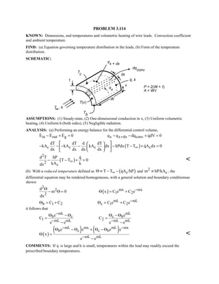 PROBLEM 3.114
KNOWN: Dimensions, end temperatures and volumetric heating of wire leads. Convection coefficient
and ambient temperature.
FIND: (a) Equation governing temperature distribution in the leads, (b) Form of the temperature
distribution.
SCHEMATIC:
ASSUMPTIONS: (1) Steady-state, (2) One-dimensional conduction in x, (3) Uniform volumetric
heating, (4) Uniform h (both sides), (5) Negligible radiation.
ANALYSIS: (a) Performing an energy balance for the differential control volume,
in out gE E E 0− + =  
x x dx convq q dq qdV 0+− − + =
( )c c c c
dT dT d dT
kA kA kA dx hPdx T T qA dx 0
dx dx dx dx
∞
  
− − − − − − + =  
  

( )
2
2 c
d T hP q
T T 0
kA kdx
∞− − + =


(b) With a reduced temperature defined as ( )cT T qA /hP∞Θ ≡ − −  and 2
cm hP/kA≡ , the
differential equation may be rendered homogeneous, with a general solution and boundary conditionsas
shown
2
2
2
d
m 0
dx
Θ
− Θ = ( ) mx mx
1 2x C e C e−Θ = +
b 1 2C CΘ = + mL mL
c 1 2C e C e−Θ = +
it follows that
mL
b c
1 mL mL
e
C
e e
−
−
Θ − Θ
=
−
mL
c b
2 mL mL
e
C
e e−
Θ − Θ
=
−
( )
( ) ( )mL mx mL mx
b c c b
mL mL
e e e e
x
e e
− −
−
Θ − Θ + Θ − Θ
Θ =
−

COMMENTS: If q is large and h is small, temperatures within the lead may readily exceed the
prescribed boundary temperatures.
 