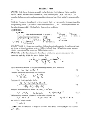 PROBLEM 3.115
KNOWN: Disk-shaped electronic device (D, Ld, kd) dissipates electrical power (Pe) at one of its
surfaces. Device is bonded to a cooled base (To) using a thermal pad (Lp, kA). Long fin (D, kf) is
bonded to the heat-generating surface using an identical thermal pad. Fin is cooled by convection (T∞,
h).
FIND: (a) Construct a thermal circuit of the system, (b) Derive an expression for the temperature of the
heat-generating device, Td, in terms of circuit thermal resistance, To and T∞; write expressions for the
thermal resistances; and (c) Calculate Td for the prescribed conditions.
SCHEMATIC:
ASSUMPTIONS: (1) Steady-state conditions, (2) One-dimensional conduction through thermal pads
and device; no losses from lateral surfaces; (3) Fin is infinitely long, (4) Negligible contact resistance
between components of the system, and (5) Constant properties.
ANALYSIS: (a) The thermal circuit is shown below with thermal resistances associated with
conduction (pads, Rp; device, Rd) and for the long fin, Rf.
(b) To obtain an expression for Td, perform an energy balance about the d-node
in out a b eE E q q P 0− = + + =  (1)
Using the conduction rate equation with the circuit
o d d
a b
f d p f
T T T T
q q
R R R R
∞− −
= =
+ +
(2,3)
Combine with Eq. (1), and solve for Td,
( ) ( )
( ) ( )
e o p d p f
d
p d p f
P T / R R T / R R
T
1/ R R 1/ R R
∞+ + + +
=
+ + +
(4)
where the thermal resistances with P = πD and Ac = πD
2
/4 are
( )d d d c
1/ 2
p p p c R L / k A f f cR L / k A R hPk A
−
== = (5,6,7)
(c) Substituting numerical values with the foregoing relations, find
p d fR 1.061 K / W R 4.244 K / W R 5.712 K / W= = =
and the device temperature as
dT 62.4 C= ° 
COMMENTS: What fraction of the power dissipated in the device is removed by the fin? Answer:
qb/Pe = 47%.
 