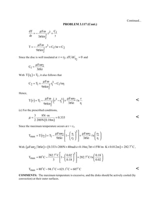 Continued...
PROBLEM 3.117 (Cont.)
2 1
2
2
dT F C
r
dr r3 ktr
µ ω
π
= − +
3
1 22
2
F
T r C nr C
9 ktr
µ ω
π
= − + +
Since the disc is well insulated at
2
2 r
r r , dT dr 0= = and
2
1
F r
C
3 kt
µ ω
π
=
With ( )1 1T r T= , it also follows that
3
2 1 1 112
2
F
C T r C nr
9 ktr
µ ω
π
= + − 
Hence,
( ) ( )3 3 2
1 12 12
F F r r
T r T r r n
3 kt r9 ktr
µ ω µ ω
ππ
= − − +  
(c) For the prescribed conditions,
( )
3 8N m
0.333
2 200N 0.18m
µ
⋅
= = 
Since the maximum temperature occurs at r = r2,
( )
3
2 1 2 2
max 2 1
2 1
F r r F r r
T T r T 1 n
9 kt r 3 kt r
µ ω µ ω
π π
     = = − − +   
     

With ( ) ( )2F r 3 kt 0.333 200N 40rad/s 0.18m 3 15W/m K 0.012m 282.7 Cµ ω π π= × × × × ⋅ × = 
,
3
max
282.7 C 0.02 0.18
T 80 C 1 282.7 C n
3 0.18 0.02
    
 = − − +   
     

 

maxT 80 C 94.1 C 621.1 C 607 C= − + =   

COMMENTS: The maximum temperature is excessive, and the disks should be actively cooled (by
convection) at their outer surfaces.
 