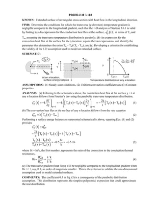 PROBLEM 3.118
KNOWN: Extended surface of rectangular cross-section with heat flow in the longitudinal direction.
FIND: Determine the conditions for which the transverse (y-direction) temperature gradient is
negligible compared to the longitudinal gradient, such that the 1-D analysis of Section 3.6.1 is valid
by finding: (a) An expression for the conduction heat flux at the surface, ( )yq t ,′′ in terms of Ts and
To, assuming the transverse temperature distribution is parabolic, (b) An expression for the
convection heat flux at the surface for the x-location; equate the two expressions, and identify the
parameter that determines the ratio (To – Ts)/(Ts - T∞); and (c) Developing a criterion for establishing
the validity of the 1-D assumption used to model an extended surface.
SCHEMATIC:
ASSUMPTIONS: (1) Steady-state conditions, (2) Uniform convection coefficient and (3) Constant
properties.
ANALYSIS: (a) Referring to the schematics above, the conduction heat flux at the surface y = t at
any x-location follows from Fourier’s law using the parabolic transverse temperature distribution.
( ) ( ) ( ) ( ) ( )y s o s o2
y t y t
T 2y 2k
q t k k T x T x T x T x
y tt= =
 ∂
′′    = − = − − = − −     ∂   
(1)
(b) The convection heat flux at the surface of any x-location follows from the rate equation
( )cv sq h T x T∞′′  = −  (2)
Performing a surface energy balance as represented schematically above, equating Eqs. (1) and (2)
provides
( )y cvq t q′′ ′′=
( ) ( ) ( )s o s
2k
T x T x h T x T
t
∞   − − = −   
( ) ( )
( ) ( )
s o
s
T x T x ht
0.5 0.5 Bi
T x T x k∞
−
= − = −
−
(3)
where Bi = ht/k, the Biot number, represents the ratio of the convection to the conduction thermal
resistances,
cd
cv
R t / k
Bi
R 1/ h
′′
= =
′′
(4)
(c) The transverse gradient (heat flow) will be negligible compared to the longitudinal gradient when
Bi  1, say, 0.1, an order of magnitude smaller. This is the criterion to validate the one-dimensional
assumption used to model extended surfaces.
COMMENTS: The coefficient 0.5 in Eq. (3) is a consequence of the parabolic distribution
assumption. This distribution represents the simplest polynomial expression that could approximate
the real distribution.
 