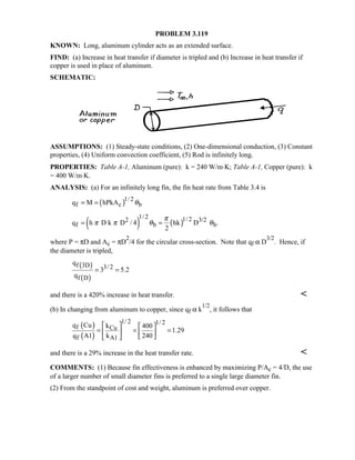 PROBLEM 3.119
KNOWN: Long, aluminum cylinder acts as an extended surface.
FIND: (a) Increase in heat transfer if diameter is tripled and (b) Increase in heat transfer if
copper is used in place of aluminum.
SCHEMATIC:
ASSUMPTIONS: (1) Steady-state conditions, (2) One-dimensional conduction, (3) Constant
properties, (4) Uniform convection coefficient, (5) Rod is infinitely long.
PROPERTIES: Table A-1, Aluminum (pure): k = 240 W/m⋅K; Table A-1, Copper (pure): k
= 400 W/m⋅K.
ANALYSIS: (a) For an infinitely long fin, the fin heat rate from Table 3.4 is
( )1/ 2
f c bq M hPkA θ= =
( ) ( )
1/ 2 1/ 22 3/2
f b bq h D k D / 4 hk D .
2
π
π π θ θ= =
where P = πD and Ac = πD
2
/4 for the circular cross-section. Note that qf α D
3/2
. Hence, if
the diameter is tripled,
( )
( )
f 3D 3/ 2
f D
q
3 5.2
q
= =
and there is a 420% increase in heat transfer. 
(b) In changing from aluminum to copper, since qf α k
1/2
, it follows that
( )
( )
1/ 2 1/ 2
f Cu
f A1
q Cu k 400
1.29
q A1 k 240
   
= = =   
  
and there is a 29% increase in the heat transfer rate. 
COMMENTS: (1) Because fin effectiveness is enhanced by maximizing P/Ac = 4/D, the use
of a larger number of small diameter fins is preferred to a single large diameter fin.
(2) From the standpoint of cost and weight, aluminum is preferred over copper.
 