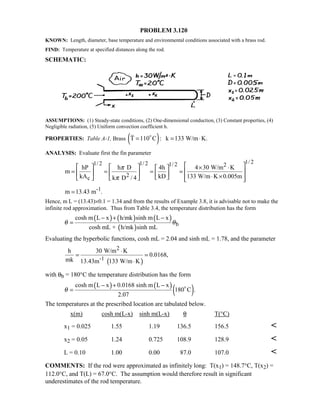 PROBLEM 3.120
KNOWN: Length, diameter, base temperature and environmental conditions associated with a brass rod.
FIND: Temperature at specified distances along the rod.
SCHEMATIC:
ASSUMPTIONS: (1) Steady-state conditions, (2) One-dimensional conduction, (3) Constant properties, (4)
Negligible radiation, (5) Uniform convection coefficient h.
PROPERTIES: Table A-1, Brass ( )T 110 C : k 133 W/m K.= = ⋅
ANALYSIS: Evaluate first the fin parameter
1/ 21/ 2 1/ 2 1/ 2 2
2c
hP h D 4h 4 30 W/m K
m
kA kD 133 W/m K 0.005mk D / 4
π
π
     × ⋅ 
= = = =        ⋅ ×       
-1m 13.43 m .=
Hence, m L = (13.43)×0.1 = 1.34 and from the results of Example 3.8, it is advisable not to make the
infinite rod approximation. Thus from Table 3.4, the temperature distribution has the form
( ) ( ) ( )
( ) b
cosh m L x h/mk sinh m L x
cosh mL + h/mk sinh mL
θ θ
− + −
=
Evaluating the hyperbolic functions, cosh mL = 2.04 and sinh mL = 1.78, and the parameter
( )
2
-1
h 30 W/m K
0.0168,
mk 13.43m 133 W/m K
⋅
= =
⋅
with θb = 180°C the temperature distribution has the form
( ) ( )
( )cosh m L x 0.0168 sinh m L x
180 C .
2.07
θ
− + −
= 
The temperatures at the prescribed location are tabulated below.
x(m) cosh m(L-x) sinh m(L-x) θ T(°C)
x1 = 0.025 1.55 1.19 136.5 156.5 
x2 = 0.05 1.24 0.725 108.9 128.9 
L = 0.10 1.00 0.00 87.0 107.0 
COMMENTS: If the rod were approximated as infinitely long: T(x1) = 148.7°C, T(x2) =
112.0°C, and T(L) = 67.0°C. The assumption would therefore result in significant
underestimates of the rod temperature.
 