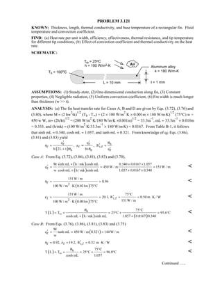 PROBLEM 3.121
KNOWN: Thickness, length, thermal conductivity, and base temperature of a rectangular fin. Fluid
temperature and convection coefficient.
FIND: (a) Heat rate per unit width, efficiency, effectiveness, thermal resistance, and tip temperature
for different tip conditions, (b) Effect of convection coefficient and thermal conductivity on the heat
rate.
SCHEMATIC:
ASSUMPTIONS: (1) Steady-state, (2) One-dimensional conduction along fin, (3) Constant
properties, (4) Negligible radiation, (5) Uniform convection coefficient, (6) Fin width is much longer
than thickness (w  t).
ANALYSIS: (a) The fin heat transfer rate for Cases A, B and D are given by Eqs. (3.72), (3.76) and
(3.80), where M ≈ (2 hw
2
tk)
1/2
(Tb - T∞) = (2 × 100 W/m
2
⋅K × 0.001m × 180 W/m⋅K)
1/2
(75°C) w =
450 w W, m≈ (2h/kt)
1/2
= (200 W/m
2
⋅K/180 W/m⋅K ×0.001m)
1/2
= 33.3m
-1
, mL ≈ 33.3m
-1
× 0.010m
= 0.333, and (h/mk) ≈ (100 W/m
2
⋅K/33.3m
-1
× 180 W/m⋅K) = 0.0167. From Table B-1, it follows
that sinh mL ≈ 0.340, cosh mL ≈ 1.057, and tanh mL ≈ 0.321. From knowledge of qf, Eqs. (3.86),
(3.81) and (3.83) yield
( )
bf f
f f t,f
b b f
q q
, , R
h 2L t ht q
θ
η ε
θ θ
′ ′
′≈ =
′+
≈
Case A: From Eq. (3.72), (3.86), (3.81), (3.83) and (3.70),
( )
( )f
sinh mL h / mk cosh mLM 0.340 0.0167 1.057
q 450 W / m 151W / m
w cosh mL h / mk sinh mL 1.057 0.0167 0.340
+ + ×
′ = = =
+ + ×

( )
f 2
151W / m
0.96
100 W / m K 0.021m 75 C
η = =
⋅ °

( )
f t,f2
151W / m 75 C
20.1, R 0.50 m K / W
151W / m100 W / m K 0.001m 75 C
ε
°
′= = = = ⋅
⋅ °

( )
( ) ( )
b 75 C
T L T 25 C 95.6 C
cosh mL h / mk sinh mL 1.057 0.0167 0.340
θ
∞
°
= + = ° + = °
+ +

Case B: From Eqs. (3.76), (3.86), (3.81), (3.83) and (3.75)
( )f
M
q tanh mL 450 W / m 0.321 144 W / m
w
′ = = = 
f f t,f0.92, 19.2, R 0.52 m K / Wη ε ′= = = ⋅ 
( ) b 75 C
T L T 25 C 96.0 C
cosh mL 1.057
θ
∞
°
= + = ° + = ° 
Continued …..
 