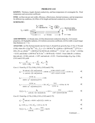PROBLEM 3.122
KNOWN: Thickness, length, thermal conductivity, and base temperature of a rectangular fin. Fluid
temperature and convection coefficient.
FIND: (a) Heat rate per unit width, efficiency, effectiveness, thermal resistance, and tip temperature
for different tip conditions, (b) Effect of fin length and thermal conductivity on the heat rate.
SCHEMATIC:
ASSUMPTIONS: (1) Steady-state, (2) One-dimensional conduction along fin, (3) Constant
properties, (4) Negligible radiation, (5) Uniform convection coefficient, (6) Fin width is much longer
than thickness (w  t).
ANALYSIS: (a) The fin heat transfer rate for Cases A, B and D are given by Eqs. (3.72), (3.76) and
(3.80), where M ≈ (2 hw
2
tk)
1/2
(Tb - T∞) = (2 × 100 W/m
2
⋅K × 0.001m × 180 W/m⋅K)
1/2
(75°C) w =
450 w W, m≈ (2h/kt)
1/2
= (200 W/m
2
⋅K/180 W/m⋅K ×0.001m)
1/2
= 33.3m
-1
, mL ≈ 33.3m
-1
× 0.010m
= 0.333, and (h/mk) ≈ (100 W/m
2
⋅K/33.3m
-1
× 180 W/m⋅K) = 0.0167. From Table B-1, it follows
that sinh mL ≈ 0.340, cosh mL ≈ 1.057, and tanh mL ≈ 0.321. From knowledge of qf, Eqs. (3.86),
(3.81) and (3.83) yield
( )
bf f
f f t,f
b b f
q q
, , R
h 2L t ht q
θ
η ε
θ θ
′ ′
′≈ ≈ =
′+
Case A: From Eq. (3.72), (3.86), (3.81), (3.83) and (3.70),
( )
( )f
sinh mL h / mk cosh mLM 0.340 0.0167 1.057
q 450 W / m 151W / m
w cosh mL h / mk sinh mL 1.057 0.0167 0.340
+ + ×
′ = = =
+ + ×

( )
f 2
151W / m
0.96
100 W / m K 0.021m 75 C
η = =
⋅ °

( )
f t,f2
151W / m 75 C
20.1, R 0.50 m K / W
151W / m100 W / m K 0.001m 75 C
ε
°
′= = = = ⋅
⋅ °

( )
( ) ( )
b 75 C
T L T 25 C 95.6 C
cosh mL h / mk sinh mL 1.057 0.0167 0.340
θ
∞
°
= + = ° + = °
+ +

Case B: From Eqs. (3.76), (3.86), (3.81), (3.83) and (3.75)
( )f
M
q tanh mL 450 W / m 0.321 144 W / m
w
′ = = = 
f f t,f0.92, 19.2, R 0.52 m K / Wη ε ′= = = ⋅ 
( ) b 75 C
T L T 25 C 96.0 C
cosh mL 1.057
θ
∞
°
= + = ° + = ° 
Continued …..
 