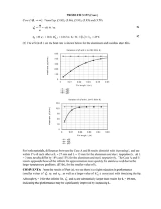 PROBLEM 3.122 (Cont.)
Case D (L → ∞): From Eqs. (3.80), (3.86), (3.81), (3.83) and (3.79)
f
M
q 450 W / m
w
′ = = 
( )f f t,f0, 60.0, R 0.167 m K / W, T L T 25 Cη ε ∞′= = = ⋅ = = ° 
(b) The effect of L on the heat rate is shown below for the aluminum and stainless steel fins.
For both materials, differences between the Case A and B results diminish with increasing L and are
within 1% of each other at L ≈ 27 mm and L ≈ 13 mm for the aluminum and steel, respectively. At L
= 3 mm, results differ by 14% and 13% for the aluminum and steel, respectively. The Case A and B
results approach those of the infinite fin approximation more quickly for stainless steel due to the
larger temperature gradients, |dT/dx|, for the smaller value of k.
COMMENTS: From the results of Part (a), we see there is a slight reduction in performance
(smaller values of f f fq , and ,η ε′ as well as a larger value of t,fR )′ associated with insulating the tip.
Although ηf = 0 for the infinite fin, fq′ and εf are substantially larger than results for L = 10 mm,
indicating that performance may be significantly improved by increasing L.
Variation of qf' w ith L (k=180 W/m .K)
0 0.01 0.02 0.03 0.04 0.05
Fin length, L(m )
0
100
200
300
400
500
Heatrate,qf'(W/m)
qfA'
qfB'
qfD '
Variation of qf' w ith L (k=15 W/m .K)
0 0.01 0.02 0.03 0.04 0.05
Fin length, L(m )
0
30
60
90
120
150
Heatrate,qf'(W/m)
qfA'
qfB'
qfD '
 