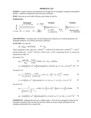 PROBLEM 3.123
KNOWN: Length, thickness and temperature of straight fins of rectangular, triangular and parabolic
profiles. Ambient air temperature and convection coefficient.
FIND: Heat rate per unit width, efficiency and volume of each fin.
SCHEMATIC:
ASSUMPTIONS: (1) Steady-state, (2) One-dimensional conduction, (3) Constant properties, (4)
Negligible radiation, (5) Uniform convection coefficient.
ANALYSIS: For each fin,
f max f f b pq q hA , V Aη θ′ ′ ′ ′= = =
where ηf depends on the value of m = (2h/kt)
1/2
= (100 W/m
2
⋅K/185 W/m⋅K × 0.003m)
1/2
= 13.4m
-1
and the product mL = 13.4m
-1
× 0.015m = 0.201 or mLc = 0.222. Expressions for ηf, fA′ and Ap are
obtained from Table 3-5.
Rectangular Fin:
c
f f c
c
tanh mL 0.218
0.982, A 2L 0.033m
mL 0.222
η ′= = = = = 
( ) ( )2 5 2q 0.982 50W / m K 0.033m 80 C 129.6W / m, V tL 4.5 10 m−′ ′= ⋅ ° = = = × 
Triangular Fin:
( )
( ) ( )
( )
1/ 22 21
f f
0
I 2mL1 0.205
0.978, A 2 L t / 2 0.030m
mL I 2 mL 0.201 1.042
η ′= = = = + = 
 

( ) ( ) ( )2 5 2
q 0.978 50 W / m K 0.030m 80 C 117.3 W / m, V t / 2 L 2.25 10 m
−′ ′= ⋅ ° = = = × 
Parabolic Fin:
( )
( ) ( )2
f f 1 11/ 22
2
0.963, A C L L / t ln t / L C 0.030m
4 mL 1 1
η ′= = = + + =
+ +
 
  
 
  

( ) ( ) ( )2 5 2
fq 0.963 50 W / m K 0.030m 80 C 115.6 W / m, V t / 3 L 1.5 10 m−′ ′= ⋅ ° = = = × 
COMMENTS: Although the heat rate is slightly larger (~10%) for the rectangular fin than for the
triangular or parabolic fins, the heat rate per unit volume (or mass) is larger and largest for the
triangular and parabolic fins, respectively.
 