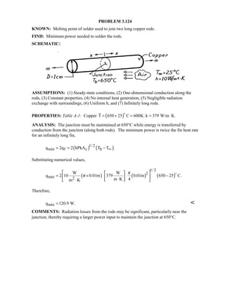 PROBLEM 3.124
KNOWN: Melting point of solder used to join two long copper rods.
FIND: Minimum power needed to solder the rods.
SCHEMATIC:
ASSUMPTIONS: (1) Steady-state conditions, (2) One-dimensional conduction along the
rods, (3) Constant properties, (4) No internal heat generation, (5) Negligible radiation
exchange with surroundings, (6) Uniform h, and (7) Infinitely long rods.
PROPERTIES: Table A-1: Copper ( )T 650 25 C 600K: k 379 W/m K.= + ≈ = ⋅

ANALYSIS: The junction must be maintained at 650°C while energy is transferred by
conduction from the junction (along both rods). The minimum power is twice the fin heat rate
for an infinitely long fin,
( ) ( )1/ 2
min f c bq 2q 2 hPkA T T .∞= = −
Substituting numerical values,
( ) ( ) ( )
1/ 2
2
min 2
W W
q 2 10 0.01m 379 0.01m 650 25 C.
m K 4m K
π
π
  
= × −  ⋅ ⋅ 

Therefore,
minq 120.9 W.= 
COMMENTS: Radiation losses from the rods may be significant, particularly near the
junction, thereby requiring a larger power input to maintain the junction at 650°C.
 