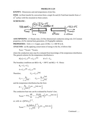 PROBLEM 3.125
KNOWN: Dimensions and end temperatures of pin fins.
FIND: (a) Heat transfer by convection from a single fin and (b) Total heat transfer from a 1
m
2
surface with fins mounted on 4mm centers.
SCHEMATIC:
ASSUMPTIONS: (1) Steady-state, (2) One-dimensional conduction along rod, (3) Constant
properties, (4) No internal heat generation, (5) Negligible radiation.
PROPERTIES: Table A-1, Copper, pure (323K): k ≈ 400 W/m⋅K.
ANALYSIS: (a) By applying conservation of energy to the fin, it follows that
conv cond,i cond,oq q q= −
where the conduction rates may be evaluated from knowledge of the temperature distribution.
The general solution for the temperature distribution is
( ) mx -mx
1 2x C e C e T T .θ θ ∞= + ≡ −
The boundary conditions are θ(0) ≡ θo = 100°C and θ(L) = 0. Hence
o 1 2C Cθ = +
mL -mL
1 20 C e C e= +
Therefore, 2mL
2 1C C e=
2mL
o o
1 22mL 2mL
e
C , C
1 e 1 e
θ θ
= = −
− −
and the temperature distribution has the form
mx 2mL-mxo
2mL
e e .
1 e
θ
θ  = −  −
The conduction heat rate can be evaluated by Fourier’s law,
mx 2mL-mxc o
cond c 2mL
kAd
q kA m e e
dx 1 e
θθ  = − = − +  −
or, with ( )1/ 2
cm hP/kA ,=
( )1/ 2
o c mx 2mL-mx
cond 2mL
hPkA
q e e .
1 e
θ  = − +  −
Continued …..
 