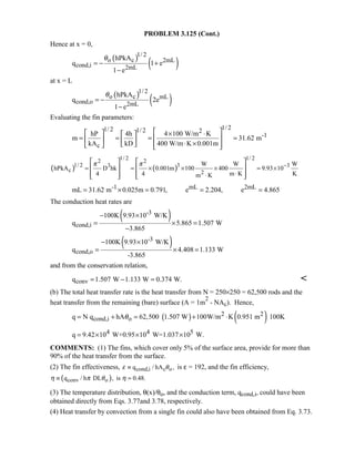 PROBLEM 3.125 (Cont.)
Hence at x = 0,
( )
( )
1/ 2
o c 2mL
cond,i 2mL
hPkA
q 1 e
1 e
θ
= − +
−
at x = L
( )
( )
1/ 2
o c mL
cond,o 2mL
hPkA
q 2e
1 e
θ
= −
−
Evaluating the fin parameters:
1/ 21/ 2 1/ 2 2
-1
c
hP 4h 4 100 W/m K
m 31.62 m
kA kD 400 W/m K 0.001m
   × ⋅ 
= = = =     ⋅ ×      
( ) ( )
1/ 2 1/ 22 2
1/ 2 33 3
c 2
W W W
hPkA D hk 0.001m 100 400 9.93 10
4 4 m K Km K
π π −
= = × × × = ×
⋅⋅
   
   
      
-1 mL 2mLmL 31.62 m 0.025m 0.791, e 2.204, e 4.865= × = = =
The conduction heat rates are
( )-3
cond,i
100K 9.93 10 W/K
q 5.865 1.507 W
3.865
− ×
= × =
−
( )-3
cond,o
100K 9.93 10 W/K
q 4.408 1.133 W
-3.865
− ×
= × =
and from the conservation relation,
convq 1.507 W 1.133 W 0.374 W.= − = 
(b) The total heat transfer rate is the heat transfer from N = 250×250 = 62,500 rods and the
heat transfer from the remaining (bare) surface (A = 1m
2
- NAc). Hence,
( ) ( )2 2
cond,i oq N q hA 62,500 1.507 W 100W/m K 0.951 m 100Kθ= + = + ⋅
4 4 5q 9.42 10 W+0.95 10 W=1.037 10 W.= × × ×
COMMENTS: (1) The fins, which cover only 5% of the surface area, provide for more than
90% of the heat transfer from the surface.
(2) The fin effectiveness, cond,i c oq / hA ,ε θ≡ is ε = 192, and the fin efficiency,
( )conv oq / h DL , is 0.48.η π θ η≡ =
(3) The temperature distribution, θ(x)/θo, and the conduction term, qcond,i, could have been
obtained directly from Eqs. 3.77and 3.78, respectively.
(4) Heat transfer by convection from a single fin could also have been obtained from Eq. 3.73.
 