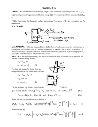 PROBLEM 3.126
KNOWN: Pin fin of thermal conductivity k, length L and diameter D connecting two devices (Lg,kg)
experiencing volumetric generation of thermal energy ( )q . Convection conditions are prescribed (T∞,
h).
FIND: Expression for the device surface temperature Tb in terms of device, convection and fin
parameters.
SCHEMATIC:
ASSUMPTIONS: (1) Steady-state conditions, (2) Pin fin is of uniform cross-section with constant h,
(3) Exposed surface of device is at a uniform temperature Tb, (4) Backside of device is insulated, (5)
Device experiences 1-D heat conduction with uniform volumetric generation, (6) Constant properties,
and (7) No contact resistance between fin and devices.
ANALYSIS: Recognizing symmetry, the pin fin is modeled as a fin of length L/2 with insulated tip.
Perform a surface energy balance,
in outE E 0− = 
d s fq q q 0− − = (1)
The heat rate qd can be found from an
energy balance on the entire device to find
in out gE E E 0− + =  
dq qV 0− + =
d g gq qA L=  (2)
The fin heat rate, qf, follows from Case B, Table 3.4
( ) ( ) ( ) ( )1/ 2 1/ 2
f c b cq M tanh mL/2 hPkA T T tanh mL/2 , m hP/kA∞= = − = (3,4)
( )2 2 3
c cP/A D/ D / 4 4/ D and PA D / 4.π π π= = = (5,6)
Hence, the heat rate expression can be written as
( )( ) ( )( ) ( )
1/ 21/ 2
2 3
g g g c b b
4h L
qA L h A A T T hk D / 4 tanh T T
kD 2
π∞ ∞
   = − − + ⋅ −    
 (7)
Solve now for Tb,
( ) ( )( )
1/ 21/ 2
2 3
b g g g c
4h L
T T qA L / h A A hk D / 4 tanh
kD 2
π∞
     = + − + ⋅      
 (8) 
 
