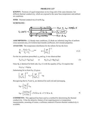 PROBLEM 3.127
KNOWN: Positions of equal temperature on two long rods of the same diameter, but
different thermal conductivity, which are exposed to the same base temperature and ambient
air conditions.
FIND: Thermal conductivity of rod B, kB.
SCHEMATIC:
ASSUMPTIONS: (1) Steady-state conditions, (2) Rods are infinitely long fins of uniform
cross-sectional area, (3) Uniform heat transfer coefficient, (4) Constant properties.
ANALYSIS: The temperature distribution for the infinite fin has the form
( ) 1/ 2
-mx
b o c
T x T hP
e m .
T T kA
θ
θ
∞
∞
−  
= = =  
−  
(1,2)
For the two positions prescribed, xA and xB, it was observed that
( ) ( ) ( ) ( )A A B B A A B BT x T x or x x .θ θ= = (3)
Since θb is identical for both rods, Eq. (1) with the equality of Eq. (3) requires that
A A B Bm x m x=
Substituting for m from Eq. (2) gives
1/ 2 1/ 2
A B
A c B c
hP hP
x x .
k A k A
   
=   
   
Recognizing that h, P and Ac are identical for each rod and rearranging,
2
B
B A
A
x
k k
x
 
=  
 
2
B
0.075m
k 70 W/m K 17.5 W/m K.
0.15m
 
= × ⋅ = ⋅ 
 

COMMENTS: This approach has been used as a method for determining the thermal
conductivity. It has the attractive feature of not requiring power or temperature
measurements, assuming of course, a reference material of known thermal conductivity is
available.
 