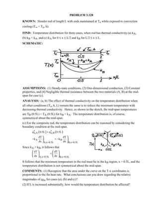 PROBLEM 3.128
KNOWN: Slender rod of length L with ends maintained at To while exposed to convection
cooling (T∞  To, h).
FIND: Temperature distribution for three cases, when rod has thermal conductivity (a) kA,
(b) kB  kA, and (c) kA for 0 ≤ x ≤ L/2 and kB for L/2 ≤ x ≤ L.
SCHEMATIC:
ASSUMPTIONS: (1) Steady-state conditions, (2) One-dimensional conduction, (3) Constant
properties, and (4) Negligible thermal resistance between the two materials (A, B) at the mid-
span for case (c).
ANALYSIS: (a, b) The effect of thermal conductivity on the temperature distribution when
all other conditions (To, h, L) remain the same is to reduce the minimum temperature with
decreasing thermal conductivity. Hence, as shown in the sketch, the mid-span temperatures
are TB (0.5L)  TA (0.5L) for kB  kA. The temperature distribution is, of course,
symmetrical about the mid-span.
(c) For the composite rod, the temperature distribution can be reasoned by considering the
boundary condition at the mid-span.
( ) ( )x,A x,Bq 0.5L q 0.5L′′ ′′=
A B
A,x=0.5L B,x=0.5L
dT dT
k k
dx dx
− = −
 
 
 
Since kA  kB, it follows that
A,x=0.5L B,x=0.5L
dT dT
.
dx dx

   
   
   
It follows that the minimum temperature in the rod must be in the kB region, x  0.5L, and the
temperature distribution is not symmetrical about the mid-span.
COMMENTS: (1) Recognize that the area under the curve on the T-x coordinates is
proportional to the fin heat rate. What conclusions can you draw regarding the relative
magnitudes of qfin for cases (a), (b) and (c)?
(2) If L is increased substantially, how would the temperature distribution be affected?
 