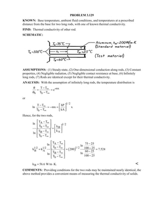 PROBLEM 3.129
KNOWN: Base temperature, ambient fluid conditions, and temperatures at a prescribed
distance from the base for two long rods, with one of known thermal conductivity.
FIND: Thermal conductivity of other rod.
SCHEMATIC:
ASSUMPTIONS: (1) Steady-state, (2) One-dimensional conduction along rods, (3) Constant
properties, (4) Negligible radiation, (5) Negligible contact resistance at base, (6) Infinitely
long rods, (7) Rods are identical except for their thermal conductivity.
ANALYSIS: With the assumption of infinitely long rods, the temperature distribution is
-mx
b b
T T
e
T T
θ
θ
∞
∞
−
= =
−
or
1/ 2
b
T T hP
ln mx x
T T kA
∞
∞
−  
= − =  −  
Hence, for the two rods,
A
1/ 2
b B
AB
b
T T
ln
T T k
kT T
ln
T T
∞
∞
∞
∞
 −
 −    =  
 −  
 
− 
( )
A
1/ 2b1/2 1/2
B A
B
b
T T 75 25ln lnT T 100 25k k 200 7.524
60 25T T lnln
100 25T T
∞
∞
∞
∞
 − −
 −  −= = =
− −
  −− 
Bk 56.6 W/m K.= ⋅ 
COMMENTS: Providing conditions for the two rods may be maintained nearly identical, the
above method provides a convenient means of measuring the thermal conductivity of solids.
 