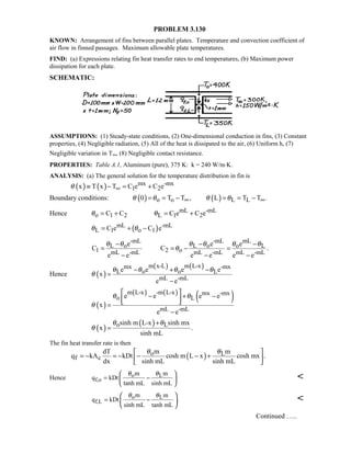 PROBLEM 3.130
KNOWN: Arrangement of fins between parallel plates. Temperature and convection coefficient of
air flow in finned passages. Maximum allowable plate temperatures.
FIND: (a) Expressions relating fin heat transfer rates to end temperatures, (b) Maximum power
dissipation for each plate.
SCHEMATIC:
ASSUMPTIONS: (1) Steady-state conditions, (2) One-dimensional conduction in fins, (3) Constant
properties, (4) Negligible radiation, (5) All of the heat is dissipated to the air, (6) Uniform h, (7)
Negligible variation in T∞, (8) Negligible contact resistance.
PROPERTIES: Table A.1, Aluminum (pure), 375 K: k = 240 W/m⋅K.
ANALYSIS: (a) The general solution for the temperature distribution in fin is
( ) ( ) mx -mx
1 2x T x T C e C eθ ∞≡ − = +
Boundary conditions: ( ) ( )o o L L0 T T , L T T .θ θ θ θ∞ ∞= = − = = −
Hence mL -mL
o 1 2 L 1 2C C C e C eθ θ= + = +
( )mL -mL
L 1 o 1C e C eθ θ= + −
-mL -mL mL
L o L o o L
1 2 omL -mL mL -mL mL -mL
e e e
C C .
e e e e e e
θ θ θ θ θ θ
θ
− − −
= = − =
− − −
Hence ( )
( ) ( )m x-L m L-xmx -mx
L o o L
mL -mL
e e e e
x
e e
θ θ θ θ
θ
− + −
=
−
( )
( ) ( )
( )m L-x -m L-x mx -mx
o L
mL -mL
e e e e
x
e e
θ θ
θ
 
− + −  =
−
( )
( )o Lsinh m L-x sinh mx
x .
sinh mL
θ θ
θ
+
=
The fin heat transfer rate is then
( )o L
f c
mdT m
q kA kDt cosh m L x cosh mx .
dx sinh mL sinh mL
θ θ 
= − = − − − + 
 
Hence o L
f,o
m m
q kDt
tanh mL sinh mL
θ θ
= −
 
 
 

o L
f,L
m m
q kDt .
sinh mL tanh mL
θ θ
= −
 
 
 

Continued …..
 