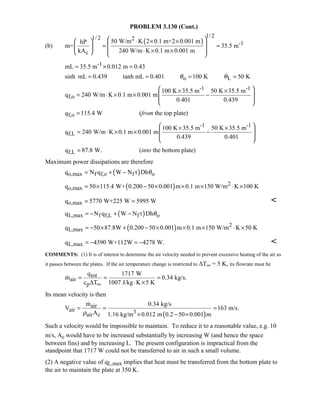 PROBLEM 3.130 (Cont.)
(b)
( )
1/ 21/ 2 2
-1
c
50 W/m K 2 0.1 m+2 0.001 mhP
m= 35.5 m
kA 240 W/m K 0.1 m 0.001 m
 ⋅ × × 
 = = 
 ⋅ × ×   
-1mL 35.5 m 0.012 m 0.43= × =
o Lsinh mL 0.439 tanh mL 0.401 100 K 50 Kθ θ= = = =
-1 -1
f,o
100 K 35.5 m 50 K 35.5 m
q 240 W/m K 0.1 m 0.001 m
0.401 0.439
 × ×
 = ⋅ × × −
 
 
f,oq 115.4 W= (from the top plate)
-1 -1
f,L
100 K 35.5 m 50 K 35.5 m
q 240 W/m K 0.1 m 0.001 m
0.439 0.401
 × ×
 = ⋅ × × −
 
 
f,Lq 87.8 W.= (into the bottom plate)
Maximum power dissipations are therefore
( )o,max f f,o f oq N q W N t Dhθ= + −
( ) 2
o,maxq 50 115.4 W+ 0.200 50 0.001 m 0.1 m 150 W/m K 100 K= × − × × × ⋅ ×
o,maxq 5770 W+225 W 5995 W= = 
( )L,max f f,L f oq N q W N t Dhθ= − + −
( ) 2
L,maxq 50 87.8W 0.200 50 0.001 m 0.1 m 150 W/m K 50 K= − × + − × × × ⋅ ×
L,maxq 4390 W+112W 4278 W.= − = − 
COMMENTS: (1) It is of interest to determine the air velocity needed to prevent excessive heating of the air as
it passes between the plates. If the air temperature change is restricted to ∆T∞ = 5 K, its flowrate must be
tot
air
p
q 1717 W
m 0.34 kg/s.
c T 1007 J/kg K 5 K∞
= = =
∆ ⋅ ×

Its mean velocity is then
( )
air
air 3air c
m 0.34 kg/s
V 163 m/s.
A 1.16 kg/m 0.012 m 0.2 50 0.001 mρ
= = =
× − ×

Such a velocity would be impossible to maintain. To reduce it to a reasonable value, e.g. 10
m/s, Ac would have to be increased substantially by increasing W (and hence the space
between fins) and by increasing L. The present configuration is impractical from the
standpoint that 1717 W could not be transferred to air in such a small volume.
(2) A negative value of qL,max implies that heat must be transferred from the bottom plate to
the air to maintain the plate at 350 K.
 