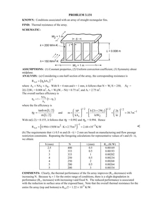 PROBLEM 3.131
KNOWN: Conditions associated with an array of straight rectangular fins.
FIND: Thermal resistance of the array.
SCHEMATIC:
ASSUMPTIONS: (1) Constant properties, (2) Uniform convection coefficient, (3) Symmetry about
midplane.
ANALYSIS: (a) Considering a one-half section of the array, the corresponding resistance is
( ) 1
t,o o tR hAη
−
=
where t f bA NA A= + . With S = 4 mm and t = 1 mm, it follows that N = W1/S = 250, fA =
2(L/2)W2 = 0.008 m2
, Ab = W2(W1 - Nt) = 0.75 m2
, and At = 2.75 m2
.
The overall surface efficiency is
( )f
o f
t
NA
1 1
A
η η= − −
where the fin efficiency is
( )
( )f
tanh m L 2
m L 2
η = and
( )
1/ 2 1/ 2 1/ 2
12
c 2
h 2t 2WhP 2h
m 38.7m
kA ktW kt
−+
= = ≈ =
     
    
   
With m(L/2) = 0.155, it follows that fη = 0.992 and oη = 0.994. Hence
( )
12 2 3
t,oR 0.994 150W/m K 2.75m 2.44 10 K/W
− −
= × ⋅ × = × 
(b) The requirements that t ≥ 0.5 m and (S - t)  2 mm are based on manufacturing and flow passage
restriction constraints. Repeating the foregoing calculations for representative values of t and (S - t),
we obtain
S (mm) N t (mm) Rt,o (K/W)
2.5 400 0.5 0.00169
3 333 0.5 0.00193
3 333 1 0.00202
4 250 0.5 0.00234
4 250 2 0.00268
5 200 0.5 0.00264
5 200 3 0.00334
COMMENTS: Clearly, the thermal performance of the fin array improves (Rt,o decreases) with
increasing N. Because ηf ≈ 1 for the entire range of conditions, there is a slight degradation in
performance (Rt,o increases) with increasing t and fixed N. The reduced performance is associated
with the reduction in surface area of the exposed base. Note that the overall thermal resistance for the
entire fin array (top and bottom) is Rt,o/2 = 1.22 × 10
-2
K/W.
 