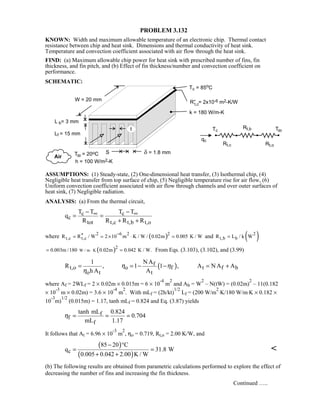 PROBLEM 3.132
KNOWN: Width and maximum allowable temperature of an electronic chip. Thermal contact
resistance between chip and heat sink. Dimensions and thermal conductivity of heat sink.
Temperature and convection coefficient associated with air flow through the heat sink.
FIND: (a) Maximum allowable chip power for heat sink with prescribed number of fins, fin
thickness, and fin pitch, and (b) Effect of fin thickness/number and convection coefficient on
performance.
SCHEMATIC:
ASSUMPTIONS: (1) Steady-state, (2) One-dimensional heat transfer, (3) Isothermal chip, (4)
Negligible heat transfer from top surface of chip, (5) Negligible temperature rise for air flow, (6)
Uniform convection coefficient associated with air flow through channels and over outer surfaces of
heat sink, (7) Negligible radiation.
ANALYSIS: (a) From the thermal circuit,
c c
c
tot t,c t,b t,o
T T T T
q
R R R R
∞ ∞− −
= =
+ +
where ( )2 6 2 2
t,c t,cR R / W 2 10 m K / W / 0.02m 0.005 K / W
−′′= = × ⋅ = and ( )2
t,b bR L / k W=
( )W / m K
2
0.003m /180 0.02m 0.042 K / W.⋅= = From Eqs. (3.103), (3.102), and (3.99)
( )f
t,o o f t f b
o t t
1 NA
R , 1 1 , A N A A
h A A
η η
η
= = − − = +
where Af = 2WLf = 2 × 0.02m × 0.015m = 6 × 10
-4
m
2
and Ab = W
2
– N(tW) = (0.02m)
2
– 11(0.182
× 10
-3
m × 0.02m) = 3.6 × 10
-4
m
2
. With mLf = (2h/kt)
1/2
Lf = (200 W/m
2
⋅K/180 W/m⋅K × 0.182 ×
10
-3
m)
1/2
(0.015m) = 1.17, tanh mLf = 0.824 and Eq. (3.87) yields
f
f
f
tanh mL 0.824
0.704
mL 1.17
η = = =
It follows that At = 6.96 × 10
-3
m
2
, ηo = 0.719, Rt,o = 2.00 K/W, and
( )
( )c
85 20 C
q 31.8 W
0.005 0.042 2.00 K / W
− °
= =
+ +

(b) The following results are obtained from parametric calculations performed to explore the effect of
decreasing the number of fins and increasing the fin thickness.
Continued …..
 