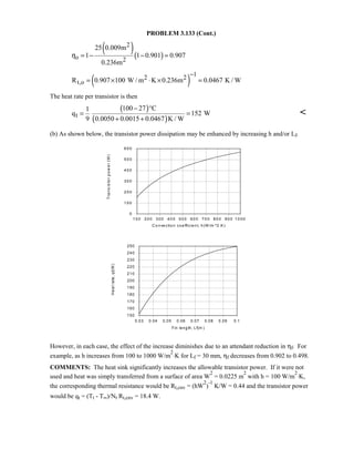 PROBLEM 3.133 (Cont.)
( )( )
2
o 2
25 0.009m
1 1 0.901 0.907
0.236m
η = − − =
( )
12 2
t,oR 0.907 100 W / m K 0.236m 0.0467 K / W
−
= × ⋅ × =
The heat rate per transistor is then
( )
( )t
100 27 C1
q 152 W
9 0.0050 0.0015 0.0467 K / W
− °
= =
+ +

(b) As shown below, the transistor power dissipation may be enhanced by increasing h and/or Lf.
However, in each case, the effect of the increase diminishes due to an attendant reduction in ηf. For
example, as h increases from 100 to 1000 W/m
2
⋅K for Lf = 30 mm, ηf decreases from 0.902 to 0.498.
COMMENTS: The heat sink significantly increases the allowable transistor power. If it were not
used and heat was simply transferred from a surface of area W
2
= 0.0225 m
2
with h = 100 W/m
2
⋅K,
the corresponding thermal resistance would be Rt,cnv = (hW
2
)
-1
K/W = 0.44 and the transistor power
would be qt = (Tt - T∞)/Nt Rt,cnv = 18.4 W.
10 0 20 0 30 0 40 0 50 0 60 0 70 0 80 0 90 0 10 00
C o nve ctio n coe fficient, h (W /m ^2.K)
0
10 0
20 0
30 0
40 0
50 0
60 0
Transistorpower(W)
0.03 0.04 0.05 0.06 0.07 0.08 0.09 0.1
Fin length, Lf(m )
150
160
170
180
190
200
210
220
230
240
250
Heatrate,qt(W)
 