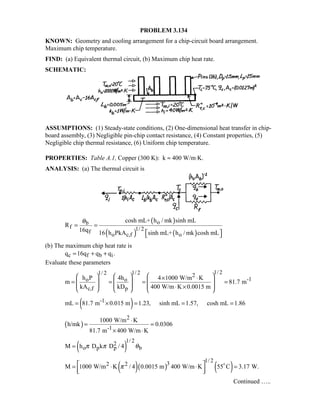 PROBLEM 3.134
KNOWN: Geometry and cooling arrangement for a chip-circuit board arrangement.
Maximum chip temperature.
FIND: (a) Equivalent thermal circuit, (b) Maximum chip heat rate.
SCHEMATIC:
ASSUMPTIONS: (1) Steady-state conditions, (2) One-dimensional heat transfer in chip-
board assembly, (3) Negligible pin-chip contact resistance, (4) Constant properties, (5)
Negligible chip thermal resistance, (6) Uniform chip temperature.
PROPERTIES: Table A.1, Copper (300 K): k ≈ 400 W/m⋅K.
ANALYSIS: (a) The thermal circuit is
( )
( ) ( )
ob
f 1/ 2f
o c,f o
cosh mL+ h / mk sinh mL
R
16q 16 h PkA sinh mL+ h / mk cosh mL
θ
= =
  
(b) The maximum chip heat rate is
c f b iq 16q q q .= + +
Evaluate these parameters
1/ 21/ 21/ 2 2
-1o o
c,f p
h P 4h 4 1000 W/m K
m 81.7 m
kA kD 400 W/m K 0.0015 m
    × ⋅
 = = = =  
     ⋅ ×     
( )-1mL 81.7 m 0.015 m 1.23, sinh mL 1.57, cosh mL 1.86= × = = =
( )
2
-1
1000 W/m K
h/mk 0.0306
81.7 m 400 W/m K
⋅
= =
× ⋅
( )
1/ 22
o p p bM h D k D / 4π π θ=
( )( ) ( )
1/ 232 2M 1000 W/m K / 4 0.0015 m 400 W/m K 55 C 3.17 W.π = ⋅ ⋅ =
  

Continued …..
 