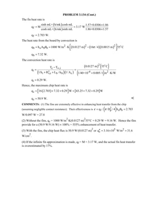 PROBLEM 3.134 (Cont.)
The fin heat rate is
( )
( )f
sinh mL+ h/mk cosh mL 1.57+0.0306 1.86
q M 3.17 W
cosh mL+ h/mk sinh mL 1.86+0.0306 1.57
×
= =
×
fq 2.703 W.=
The heat rate from the board by convection is
( ) ( )( )2 22
b o b bq h A 1000 W/m K 0.0127 m 16 / 4 0.0015 m 55 Cθ π = = ⋅ −
  

bq 7.32 W.=
The convection heat rate is
( )( )
( ) ( )
( )
2
c ,i
i -4 2
i t,c b b c
0.0127 m 55 CT T
q
1/h R L / k 1/ A 1/40+10 0.005/1 m K/W
∞−
= =
′′+ + + ⋅

iq 0.29 W.=
Hence, the maximum chip heat rate is
( ) [ ]cq 16 2.703 7.32 0.29 W 43.25 7.32 0.29 W = + + = + + 
cq 50.9 W.= 
COMMENTS: (1) The fins are extremely effective in enhancing heat transfer from the chip
(assuming negligible contact resistance). Their effectiveness is ( )2
f p o bq / D / 4 h 2.703ε π θ= =
W/0.097 W = 27.8
(2) Without the fins, qc = 1000 W/m
2
⋅K(0.0127 m)
2
55°C + 0.29 W = 9.16 W. Hence the fins
provide for a (50.9 W/9.16 W) × 100% = 555% enhancement of heat transfer.
(3) With the fins, the chip heat flux is 50.9 W/(0.0127 m)
2
or 5 2
cq 3.16 10 W/m 31.6′′ = × =
W/cm
2
.
(4) If the infinite fin approximation is made, qf = M = 3.17 W, and the actual fin heat transfer
is overestimated by 17%.
 