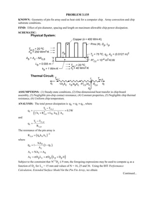 PROBLEM 3.135
KNOWN: Geometry of pin fin array used as heat sink for a computer chip. Array convection and chip
substrate conditions.
FIND: Effect of pin diameter, spacing and length on maximum allowable chip power dissipation.
SCHEMATIC:
ASSUMPTIONS: (1) Steady-state conditions, (2) One-dimensional heat transfer in chip-board
assembly, (3) Negligible pin-chip contact resistance, (4) Constant properties, (5) Negligible chip thermal
resistance, (6) Uniform chip temperature.
ANALYSIS: The total power dissipation is c i tq q q= + , where
( )
c ,i
i
i t,c b b c
T T
q 0.3W
1 h R L k A
∞−
= =
′′+ +
and
c ,o
t
t,o
T T
q
R
∞−
=
The resistance of the pin array is
( ) 1
t,o o o tR h Aη
−
=
where
( )f
o f
t
NA
1 1
A
η η= − −
t f bA NA A= +
( )f p c p p pA D L D L D /4π π= = +
Subject to the constraint that N Dp
1 2
9/
U mm, the foregoing expressions may be used to compute qt as a
function of Dp for Lp = 15 mm and values of N = 16, 25 and 36. Using the IHT Performance
Calculation, Extended Surface Model for the Pin Fin Array, we obtain
Continued...
 
