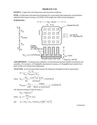 PROBLEM 3.136
KNOWN: Copper heat sink dimensions and convection conditions.
FIND: (a) Maximum allowable heat dissipation for a prescribed chip temperature and interfacial
chip/heat-sink contact resistance, (b) Effect of fin length and width on heat dissipation.
SCHEMATIC:
ASSUMPTIONS: (1) Steady-state conditions, (2) One-dimensional heat transfer in chip-heat sink
assembly, (3) Constant k, (4) Negligible chip thermal resistance, (5) Negligible heat transfer from
back of chip, (6) Uniform chip temperature.
ANALYSIS: (a) For the prescribed system, the chip power dissipation may be expressed as
c
c
t,c cond,b t,o
T T
q
R R R
∞−
=
+ +
where
( )
6 2
t,c
t,c 2 2
c
R 5 10 m K W
R 0.0195K W
W 0.016m
−′′ × ⋅
= = =
( )
b
cond,b 2 2
c
L 0.003m
R 0.0293K W
kW 400 W m K 0.016m
= = =
⋅
The thermal resistance of the fin array is
( ) 1
t,o o tR hAη
−
=
where ( )f
o f
t
NA
1 1
A
η η= − −
and ( ) ( )2 2
t f b c cA NA A N 4wL W Nw= + = + −
Continued...
 
