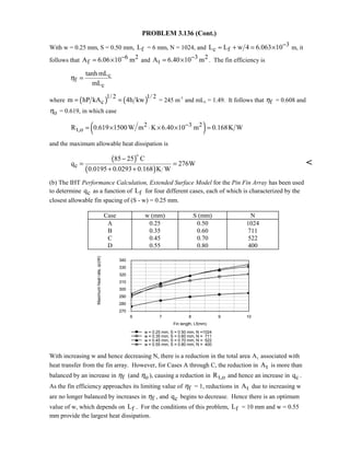 PROBLEM 3.136 (Cont.)
With w = 0.25 mm, S = 0.50 mm, fL = 6 mm, N = 1024, and 3
c fL L w 4 6.063 10−≈ + = × m, it
follows that 6 2
fA 6.06 10 m−= × and 3 2
tA 6.40 10 m−= × . The fin efficiency is
c
f
c
tanh mL
mL
η =
where ( ) ( )1/ 2 1/ 2
cm hP kA 4h kw= = = 245 m-1
and mLc = 1.49. It follows that fη = 0.608 and
oη = 0.619, in which case
( )2 3 2
t,oR 0.619 1500W m K 6.40 10 m 0.168K W−= × ⋅ × × =
and the maximum allowable heat dissipation is
( )
( )c
85 25 C
q 276W
0.0195 0.0293 0.168 K W
−
= =
+ +


(b) The IHT Performance Calculation, Extended Surface Model for the Pin Fin Array has been used
to determine cq as a function of fL for four different cases, each of which is characterized by the
closest allowable fin spacing of (S - w) = 0.25 mm.
Case w (mm) S (mm) N
A 0.25 0.50 1024
B 0.35 0.60 711
C 0.45 0.70 522
D 0.55 0.80 400
6 7 8 9 10
Fin length, Lf(mm)
270
280
290
300
310
320
330
340
Maximumheatrate,qc(W)
w = 0.25 mm, S = 0.50 mm, N =1024
w = 0.35 mm, S = 0.60 mm, N = 711
w = 0.45 mm, S = 0.70 mm, N = 522
w = 0.55 mm, S = 0.80 mm, N = 400
With increasing w and hence decreasing N, there is a reduction in the total area At associated with
heat transfer from the fin array. However, for Cases A through C, the reduction in tA is more than
balanced by an increase in fη (and oη ), causing a reduction in t,oR and hence an increase in cq .
As the fin efficiency approaches its limiting value of fη = 1, reductions in tA due to increasing w
are no longer balanced by increases in fη , and cq begins to decrease. Hence there is an optimum
value of w, which depends on fL . For the conditions of this problem, fL = 10 mm and w = 0.55
mm provide the largest heat dissipation.
 