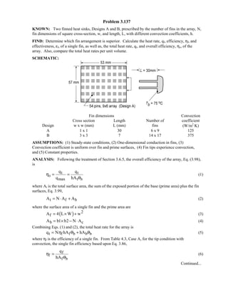 Problem 3.137
KNOWN: Two finned heat sinks, Designs A and B, prescribed by the number of fins in the array, N,
fin dimensions of square cross-section, w, and length, L, with different convection coefficients, h.
FIND: Determine which fin arrangement is superior. Calculate the heat rate, qf, efficiency, ηf, and
effectiveness, εf, of a single fin, as well as, the total heat rate, qt, and overall efficiency, ηo, of the
array. Also, compare the total heat rates per unit volume.
SCHEMATIC:
Fin dimensions Convection
Cross section Length Number of coefficient
Design w x w (mm) L (mm) fins (W/m2
⋅K)
A 1 x 1 30 6 x 9 125
B 3 x 3 7 14 x 17 375
ASSUMPTIONS: (1) Steady-state conditions, (2) One-dimensional conduction in fins, (3)
Convection coefficient is uniform over fin and prime surfaces, (4) Fin tips experience convection,
and (5) Constant properties.
ANALYSIS: Following the treatment of Section 3.6.5, the overall efficiency of the array, Eq. (3.98),
is
t t
o
max t b
q q
q hA
η
θ
= = (1)
where At is the total surface area, the sum of the exposed portion of the base (prime area) plus the fin
surfaces, Eq. 3.99,
t f bA N A A= ⋅ + (2)
where the surface area of a single fin and the prime area are
( ) 2
fA 4 L W w= × + (3)
b cA b1 b2 N A= × − ⋅ (4)
Combining Eqs. (1) and (2), the total heat rate for the array is
t f f b b bq N hA hAη θ θ= + (5)
where ηf is the efficiency of a single fin. From Table 4.3, Case A, for the tip condition with
convection, the single fin efficiency based upon Eq. 3.86,
f
f
f b
q
hA
η
θ
= (6)
Continued...
 