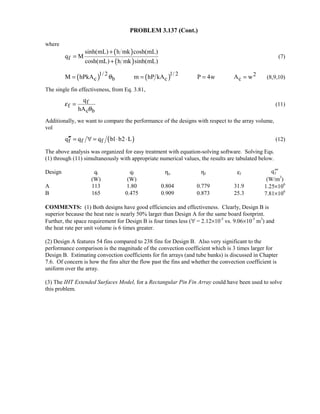 PROBLEM 3.137 (Cont.)
where
( )
( )f
sinh(mL) h mk cosh(mL)
q M
cosh(mL) h mk sinh(mL)
+
=
+
(7)
( ) ( )1/ 2 1/ 2 2
c b c cM hPkA m hP kA P 4w A wθ= = = = (8,9,10)
The single fin effectiveness, from Eq. 3.81,
f
f
c b
q
hA
ε
θ
= (11)
Additionally, we want to compare the performance of the designs with respect to the array volume,
vol
( )f f fq q q b1 b2 L′′′ = ∀ = ⋅ ⋅ (12)
The above analysis was organized for easy treatment with equation-solving software. Solving Eqs.
(1) through (11) simultaneously with appropriate numerical values, the results are tabulated below.
Design qt qf ηo ηf εf TTTqf
(W) (W) (W/m3
)
A 113 1.80 0.804 0.779 31.9 1.25×106
B 165 0.475 0.909 0.873 25.3 7.81×106
COMMENTS: (1) Both designs have good efficiencies and effectiveness. Clearly, Design B is
superior because the heat rate is nearly 50% larger than Design A for the same board footprint.
Further, the space requirement for Design B is four times less (∀ = 2.12×10-5
vs. 9.06×10-5
m3
) and
the heat rate per unit volume is 6 times greater.
(2) Design A features 54 fins compared to 238 fins for Design B. Also very significant to the
performance comparison is the magnitude of the convection coefficient which is 3 times larger for
Design B. Estimating convection coefficients for fin arrays (and tube banks) is discussed in Chapter
7.6. Of concern is how the fins alter the flow past the fins and whether the convection coefficient is
uniform over the array.
(3) The IHT Extended Surfaces Model, for a Rectangular Pin Fin Array could have been used to solve
this problem.
 