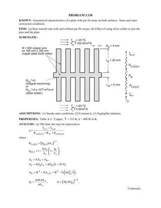 PROBLEM 3.138
KNOWN: Geometrical characteristics of a plate with pin fin array on both surfaces. Inner and outer
convection conditions.
FIND: (a) Heat transfer rate with and without pin fin arrays, (b) Effect of using silver solder to join the
pins and the plate.
SCHEMATIC:
ASSUMPTIONS: (1) Steady-state conditions, (2) Constant k, (3) Negligible radiation.
PROPERTIES: Table A-1: Copper, T ≈ 315 K, k = 400 W/m⋅K.
ANALYSIS: (a) The heat rate may be expressed as
,i ,o
t,o(c),i w t,o(c),o
T T
q
R R R
∞ ∞−
=
+ +
where
( ) 1
t,o(c) o(c) tR hAη
−
= ,
f f
o(c)
t 1
NA
1 1
A C
η
η = − −
 
 
 
,
t f bA NA A= + ,
( )f p c pA D L D L D 4π π= ≈ + ,
( )2 2 2
b c,b pA W NA W N D 4π= − = − ,
( )1/ 2c
f p
c
tanh mL
, m 4h kD
mL
η = = ,
Continued...
 