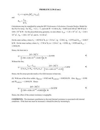 PROBLEM 3.138 (Cont.)
( )1 f f t,c c,bC 1 hA R Aη ′′= + ,
and
w
w 2
L
R
W k
= .
Calculations may be expedited by using the IHT Performance Calculation, Extended Surface Model for
the Pin Fin Array. For t,cR′′ = 0, C1 = 1, and with W = 0.160 m, Rw = 0.005 m/(0.160 m)2
400 W/m⋅K =
4.88 × 10-4
K/W. For the prescribed array geometry, we also obtain c,bA = 1.26 × 10-5
m2
, fA = 2.64 ×
10-4
m2
, bA = 2.06 × 10-2
m2
, and At = 0.126 m2
.
On the outer surface, where ho = 100 W/m2
⋅K, m = 15.8 m-1
, fη = 0.965, oη = 0.970 and t,oR = 0.0817
K/W. On the inner surface, where ih = 5 W/m2
⋅K, m = 3.54 m-1
, fη = 0.998, oη = 0.999 and t,oR =
1.588 K/W.
Hence, the heat rate is
( )
( )4
65 20 C
q 26.94W
1.588 4.88 10 0.0817 K W−
−
= =
+ × +


Without the fins,
( ) ( )
( )
( )
,i ,o
4i w w o w
T T 65 20 C
q 5.49W
1 h A R 1 h A 7.81 4.88 10 0.39
∞ ∞
−
− −
= = =
+ + + × +


Hence, the fin arrays provide nearly a five-fold increase in heat rate.
(b) With use of the silver solder, o(c),oη = 0.962 and t,o(c),oR = 0.0824 K/W. Also, o(c),iη = 0.998
and t,o(c),iR = 1.589 K/W. Hence
( )
( )4
65 20 C
q 26.92W
1.589 4.88 10 0.0824 K W−
−
= =
+ × +


Hence, the effect of the contact resistance is negligible.
COMMENTS: The dominant contribution to the total thermal resistance is associated with internal
conditions. If the heat rate must be increased, it should be done by increasing hi.
 