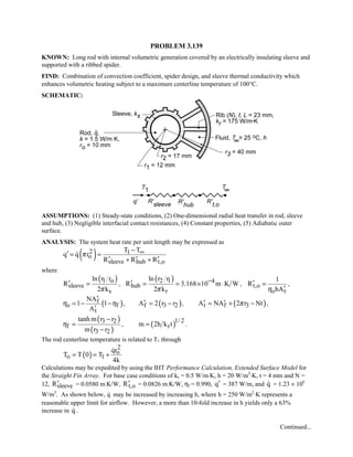 PROBLEM 3.139
KNOWN: Long rod with internal volumetric generation covered by an electrically insulating sleeve and
supported with a ribbed spider.
FIND: Combination of convection coefficient, spider design, and sleeve thermal conductivity which
enhances volumetric heating subject to a maximum centerline temperature of 100°C.
SCHEMATIC:
ASSUMPTIONS: (1) Steady-state conditions, (2) One-dimensional radial heat transfer in rod, sleeve
and hub, (3) Negligible interfacial contact resistances, (4) Constant properties, (5) Adiabatic outer
surface.
ANALYSIS: The system heat rate per unit length may be expressed as
( )2 1
o
sleeve hub t,o
T T
q q r
R R R
π ∞−
′ = =
′ ′ ′+ +

where
( )1 o
sleeve
s
ln r r
R
2 kπ
′ = ,
( )2 1 4
hub
r
ln r r
R 3.168 10 m K W
2 kπ
−′ = = × ⋅ , t,o
o t
1
R
hAη
′ =
′
,
( )f
o f
t
NA
1 1
A
η η
′
= − −
′
, ( )f 3 2A 2 r r′ = − , ( )t f 3A NA 2 r Ntπ′ ′= + − ,
( )
( )
3 2
f
3 2
tanh m r r
m r r
η
−
=
−
, ( )1/ 2
rm 2h k t= .
The rod centerline temperature is related to T1 through
( )
2
o
o 1
qr
T T 0 T
4k
= = +

Calculations may be expedited by using the IHT Performance Calculation, Extended Surface Model for
the Straight Fin Array. For base case conditions of ks = 0.5 W/m⋅K, h = 20 W/m2
⋅K, t = 4 mm and N =
12, sleeveR′ = 0.0580 m⋅K/W, t,oR′ = 0.0826 m⋅K/W, ηf = 0.990, q′ = 387 W/m, and q = 1.23 × 106
W/m3
. As shown below, q may be increased by increasing h, where h = 250 W/m2
⋅K represents a
reasonable upper limit for airflow. However, a more than 10-fold increase in h yields only a 63%
increase in q .
Continued...
 