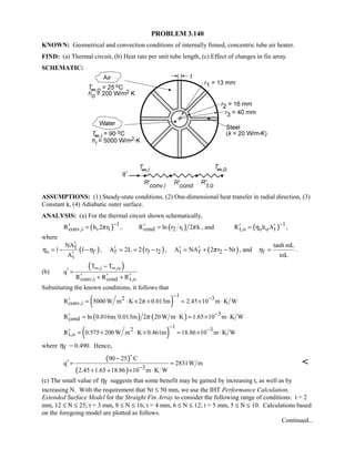 PROBLEM 3.140
KNOWN: Geometrical and convection conditions of internally finned, concentric tube air heater.
FIND: (a) Thermal circuit, (b) Heat rate per unit tube length, (c) Effect of changes in fin array.
SCHEMATIC:
ASSUMPTIONS: (1) Steady-state conditions, (2) One-dimensional heat transfer in radial direction, (3)
Constant k, (4) Adiabatic outer surface.
ANALYSIS: (a) For the thermal circuit shown schematically,
( ) 1
conv,i i 1R h 2 rπ
−′ = , ( )cond 2 1R ln r r 2 kπ′ = , and ( ) 1
t,o o o tR h Aη
−′ ′= ,
where
( )f
o f
t
NA
1 1
A
η η
′
= − −
′
, ( )f 3 2A 2L 2 r r′ = = − , ( )t f 2A NA 2 r Ntπ′ ′= + − , and f
tanh mL
mL
η = .
(b)
( ),i ,o
conv,i cond t,o
T T
q
R R R
∞ ∞−
′ =
′ ′ ′+ +
Substituting the known conditions, it follows that
( )
12 3
conv,iR 5000 W m K 2 0.013m 2.45 10 m K Wπ
− −′ = ⋅ × × = × ⋅
( ) ( ) 3
condR ln 0.016m 0.013m 2 20 W m K 1.65 10 m K Wπ −′ = ⋅ = × ⋅
( )
12 3
t,oR 0.575 200 W m K 0.461m 18.86 10 m K W
−
−′ = × ⋅ × = × ⋅
where fη = 0.490. Hence,
( )
( ) 3
90 25 C
q 2831W m
2.45 1.65 18.86 10 m K W−
−
′ = =
+ + × ⋅


(c) The small value of fη suggests that some benefit may be gained by increasing t, as well as by
increasing N. With the requirement that Nt ≤ 50 mm, we use the IHT Performance Calculation,
Extended Surface Model for the Straight Fin Array to consider the following range of conditions: t = 2
mm, 12 ≤ N ≤ 25; t = 3 mm, 8 ≤ N ≤ 16; t = 4 mm, 6 ≤ N ≤ 12; t = 5 mm, 5 ≤ N ≤ 10. Calculations based
on the foregoing model are plotted as follows.
Continued...
 