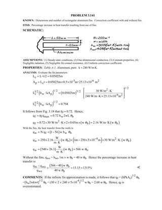 PROBLEM 3.141
KNOWN: Dimensions and number of rectangular aluminum fins. Convection coefficient with and without fins.
FIND: Percentage increase in heat transfer resulting from use of fins.
SCHEMATIC:
ASSUMPTIONS: (1) Steady-state conditions, (2) One-dimensional conduction, (3) Constant properties, (4)
Negligible radiation, (5) Negligible fin contact resistance, (6) Uniform convection coefficient.
PROPERTIES: Table A-1, Aluminum, pure: k ≈ 240 W/m⋅K.
ANALYSIS: Evaluate the fin parameters
cL L+t/2 0.05025m= =
-3 -6 2
p cA L t 0.05025m 0.5 10 m=25.13 10 m= = × × ×
( ) ( )
1/ 221/ 2 3/ 23/2
c w p -6 2
30 W/m K
L h / kA 0.05025m
240 W/m K 25.13 10 m
 ⋅
=  
 ⋅ × × 
( )
1/ 23/2
c w pL h / kA 0.794=
It follows from Fig. 3.18 that ηf ≈ 0.72. Hence,
f f max w bq q 0.72 h 2wLη θ= =
( ) ( )2
f b bq 0.72 30 W/m K 2 0.05m w 2.16 W/m K wθ θ= × ⋅ × × × = ⋅
With the fins, the heat transfer from the walls is
( )w f w bq N q 1 Nt w h θ= + −
( ) ( ) ( )4 2
w b b
W
q 250 2.16 w 1m 250 5 10 m 30 W/m K w
m K
θ θ−= × + − × × × ⋅
⋅
( ) ( )w b b
W
q 540 26.3 w 566 w .
m K
θ θ= + =
⋅
Without the fins, qwo = hwo 1m × w θb = 40 w θb. Hence the percentage increase in heat
transfer is
( ) bw wo
wo b
566 40 wq q
13.15 1315%
q 40 w
θ
θ
−−
= = = 
COMMENTS: If the infinite fin approximation is made, it follows that qf = (hPkAc)
1/2
θb
=[hw2wkwt]
1/2
θb = (30 × 2 × 240 × 5×10
-4
)
1/2
w θb = 2.68 w θb. Hence, qf is
overestimated.
 