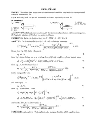 PROBLEM 3.142
KNOWN: Dimensions, base temperature and environmental conditions associated with rectangular and
triangular stainless steel fins.
FIND: Efficiency, heat loss per unit width and effectiveness associated with each fin.
SCHEMATIC:
ASSUMPTIONS: (1) Steady-state conditions, (2) One-dimensional conduction, (3) Constant properties,
(4) Negligible radiation, (5) Uniform convection coefficient.
PROPERTIES: Table A-1, Stainless Steel 304 (T = 333 K): k = 15.3 W/m⋅K.
ANALYSIS: For the rectangular fin, with Lc = L + t/2, evaluate the parameter
( ) ( )
( )( )
1/ 221/ 2 3/ 23/ 2
c p
75W m K
L h kA 0.023m 0.66
15.3W m K 0.023m 0.006m
 ⋅
= = 
⋅  
.
Hence, from Fig. 3.18, the fin efficiency is
f 0.79η ≈ 
From Eq. 3.86, the fin heat rate is f f f b f c b f c bq hA hPL h2wLη θ η θ η θ= = = or, per unit width,
( ) ( )2f
f
q
q 0.79 75W m K 2 0.023m 80 C 218W m
w
′ = = ⋅ =
. 
From Eq. 3.81, the fin effectiveness is
( ) ( )
f f
f 2c,b b b
q q w 218W m
6.06
hA h t w 75W m K 0.006m 80 C
ε
θ θ
′ ×
= = = =
× ⋅ 
. 
For the triangular fin with
( ) ( )
( )( )( )
1/ 221/ 2 3/ 23/ 2
c p
75W m K
L h kA 0.02m 0.81
15.3W m K 0.020m 0.003m
 ⋅
= = 
⋅  
,
find from Figure 3.18,
f 0.78η ≈ , 
From Eq. 3.86 and Table 3.5 find
( )
1/ 222
f f f b f bq hA h2 L t 2η θ η θ ′ ′= = +
  
( ) ( ) ( )
1/ 22 22
fq 0.78 75W m K 2 0.02 0.006 2 m 80 C 187 W m ′ = × ⋅ × + =
  

. 
and from Eq. 3.81, the fin effectiveness is
( ) ( )
f
f 2b
q w 187 W m
5.19
h t w 75W m K 0.006m 80 C
ε
θ
′ ×
= = =
× ⋅ 

COMMENTS: Although it is 14% less effective, the triangular fin offers a 50% weight savings.
 