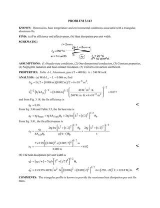 PROBLEM 3.143
KNOWN: Dimensions, base temperature and environmental conditions associated with a triangular,
aluminum fin.
FIND: (a) Fin efficiency and effectiveness, (b) Heat dissipation per unit width.
SCHEMATIC:
ASSUMPTIONS: (1) Steady-state conditions, (2) One-dimensional conduction, (3) Constant properties,
(4) Negligible radiation and base contact resistance, (5) Uniform convection coefficient.
PROPERTIES: Table A-1, Aluminum, pure (T ≈ 400 K): k = 240 W/m⋅K.
ANALYSIS: (a) With Lc = L = 0.006 m, find
( )( ) 6 2
pA Lt 2 0.006m 0.002m 2 6 10 m−
= = = × ,
( ) ( )
1/ 22
1/ 2 3/ 23/ 2
c p 6 2
40 W m K
L h kA 0.006m 0.077
240 W m K 6 10 m−
⋅
= =
⋅ × ×
 
 
 
 
and from Fig. 3.18, the fin efficiency is
f 0.99η ≈ . 
From Eq. 3.86 and Table 3.5, the fin heat rate is
( )
1/ 222
f f max f f (tri) b f bq q hA 2 hw L t 2η η θ η θ= = = + 
  
.
From Eq. 3.81, the fin effectiveness is
( )
( )
( )
1/ 2 1/ 22 22 2
f b f
f
f
c,b b b
2 hw L t 2 2 L t 2
q
hA g w t t
η θ η
ε
θ θ
+ +
= = =
⋅
   
      
( ) ( )
1/ 2
2 2
f
2 0.99 0.006 0.002 2 m
6.02
0.002m
ε
× +
= =
 
   
(b) The heat dissipation per unit width is
( ) ( )
1/ 222
f f f bq q w 2 h L t 2η θ′ = = + 
  
( ) ( ) ( )
1/ 22 22
fq 2 0.99 40 W m K 0.006 0.002 2 m 250 20 C 110.8W m′ = × × ⋅ + × − = 
  

. 
COMMENTS: The triangular profile is known to provide the maximum heat dissipation per unit fin
mass.
 