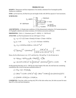 PROBLEM 3.144
KNOWN: Dimensions and base temperature of an annular, aluminum fin of rectangular profile.
Ambient air conditions.
FIND: (a) Fin heat loss, (b) Heat loss per unit length of tube with 200 fins spaced at 5 mm increments.
SCHEMATIC:
ASSUMPTIONS: (1) Steady-state conditions, (2) One-dimensional conduction, (3) Constant properties,
(4) Negligible radiation and contact resistance, (5) Uniform convection coefficient.
PROPERTIES: Table A-1, Aluminum, pure (T ≈ 400 K): k = 240 W/m⋅K.
ANALYSIS: (a) The fin parameters for use with Figure 3.19 are
( )2c 2r r t 2 12.5mm 10mm 0.5mm 23mm 0.023m= + = + + = =
2c 1 cr r 1.84 L L t 2 10.5mm 0.0105m= = + = =
5 2
p cA L t 0.0105m 0.001m 1.05 10 m−= = × = ×
( ) ( )
1/ 221/ 2 3/ 23/ 2
c p 5 2
25W m K
L h kA 0.0105m 0.15
240W m K 1.05 10 m−
 ⋅
 = =
 ⋅ × × 
.
Hence, the fin effectiveness is ηf ≈ 0.97, and from Eq. 3.86 and Fig. 3.5, the fin heat rate is
( )2 2
f f max f f (ann) b f b2,c 1q q hA 2 h r rη η θ πη θ= = = −
( ) ( )2 22
fq 2 0.97 25W m K 0.023m 0.0125m 225 C 12.8Wπ  = × × ⋅ × − =
  

. 
(b) Recognizing that there are N = 200 fins per meter length of the tube, the total heat rate considering
contributions due to the fin and base (unfinned surfaces is
( )f 1 bq N q h 1 N t 2 rπ θ′ ′ ′= + −
( ) ( )1 2 1q 200m 12.8W 25W m K 1 200m 0.001m 2 0.0125m 225 Cπ− −′ = × + ⋅ − × × × 
( )q 2560W 353W m 2.91kW m′ = + = . 
COMMENTS: Note that, while covering only 20% of the tube surface area, the tubes account for more
than 85% of the total heat dissipation.
 