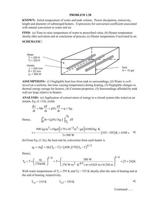 PROBLEM 1.38
KNOWN: Initial temperature of water and tank volume. Power dissipation, emissivity,
length and diameter of submerged heaters. Expressions for convection coefficient associated
with natural convection in water and air.
FIND: (a) Time to raise temperature of water to prescribed value, (b) Heater temperature
shortly after activation and at conclusion of process, (c) Heater temperature if activated in air.
SCHEMATIC:
ASSUMPTIONS: (1) Negligible heat loss from tank to surroundings, (2) Water is well-
mixed (at a uniform, but time varying temperature) during heating, (3) Negligible changes in
thermal energy storage for heaters, (4) Constant properties, (5) Surroundings afforded by tank
wall are large relative to heaters.
ANALYSIS: (a) Application of conservation of energy to a closed system (the water) at an
instant, Eq. (1.11d), yields
dU dT dT
Mc c q 3q1
dt dt dt
ρ= = ∀ = =
Hence, ( )
Tft
dt c/3q dT10 Ti
ρ= ∀∫ ∫
( ) ( )
3 3 3990 kg/m 10gal 3.79 10 m / gal 4180J/kg K
t 335 295 K 4180 s
3 500 W
−× × ⋅
= − =
×

(b) From Eq. (1.3a), the heat rate by convection from each heater is
( ) ( ) ( )4/3
q Aq Ah T T DL 370 T T1 1 s sπ′′= = − = −
Hence,
( )
3/ 43/ 4
q 500 W1T T T T 24 Ks 2 4/3370 DL 370 W/m K 0.025 m 0.250 mπ π
  
= + = + = +  
  ⋅ × × × 
With water temperatures of Ti ≈ 295 K and Tf = 335 K shortly after the start of heating and at
the end of heating, respectively,
Ts,i = 319 K Ts,f = 359 K 
Continued …..
 
