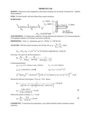 PROBLEM 3.146
KNOWN: Dimensions, base temperature, and contact resistance for an annular, aluminum fin. Ambient
fluid conditions.
FIND: Fin heat transfer with and without base contact resistance.
SCHEMATIC:
ASSUMPTIONS: (1) Steady-state conditions, (2) One-dimensional conduction, (3) Constant properties,
(4) Negligible radiation, (5) Uniform convection coefficient.
PROPERTIES: Table A-1, Aluminum, pure (T ≈ 350 K): k ≈ 240 W/m⋅K.
ANALYSIS: With the contact resistance, the fin heat loss is w
f
t,c f
T T
q
R R
∞−
=
+
where
( )( )4 2
t,c t,c bR R A 2 10 m K W 2 0.015m 0.002m 1.06K Wπ−′′= = × ⋅ = .
From Eqs. 3.83 and 3.86, the fin resistance is
( )
b b b
f 2 2f f max f f b f 2,c 1
1
R
q q hA 2 h r r
θ θ θ
η η θ π η
= = = =
−
.
Evaluating parameters,
2,c 2r r t 2 30mm 1mm 0.031m= + = + = cL L t 2 0.016m= + =
2c 1r r 0.031 0.015 2.07= = Z 5 2
p cA L t 3.2 10 m−
= = ×
( ) ( )
1/ 21/ 2 3/ 23/ 2 2 5 2
c pL h kA 0.016m 75W m K 240 W m K 3.2 10 m 0.20−
= ⋅ ⋅ × × = 
 
find the fin efficiency from Figure 3.19 as ηf = 0.94. Hence,
( ) ( ) ( )
f 2 22
1
R 3.07 K W
2 75W m K 0.94 0.031m 0.015mπ
= =
⋅ − 
  
( )
( )f
100 25 C
q 18.2 W
1.06 3.07 K W
−
= =
+

. 
Without the contact resistance, Tw = Tb and
b
f
f
75 C
q 24.4 W
R 3.07 K W
θ
= = =

. 
COMMENTS: To maximize fin performance, every effort should be made to minimize contact
resistance.
 