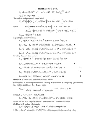 PROBLEM 3.147 (Cont.)
( )
1/ 25 2 3/2
p c 2c 1 c pA L t 5.2 10 m r / r 1.45 L h/kA 0.375−= = × = =
Fig. 3.19 → ηf ≈ 0.88.
The total fin surface area per meter length
( ) ( )2 2 -1 2 2 2
f o bA 250 r r 2 250 m 2 0.096 0.07 m 6.78 m.π π   ′ = − × = − =
      
Hence
12 4
fR 0.88 100 W/m K 6.78 m 16.8 10 m K/W
− − ′ = × ⋅ × = × ⋅  
( )4 4
equiv1/ R 1/16.8 10 1/ 454.7 10 W/m K 617.2 W/m K− −′ = × + × ⋅ = ⋅
4
equivR 16.2 10 m K/W.−′ = × ⋅
Neglecting the contact resistance,
( ) 4 4
totR 3.034 0.390 16.2 10 m K/W 19.6 10 m K/W− −′ = + + ⋅ = × ⋅
-4
i totT q R T 37,700 W/m 19.6 10 m K/W+320 K 393.9 K∞′ ′= + = × × ⋅ = 
-4
1 i wT T q R 393.9 K 37,700 W/m 3.034 10 m K/W 382.5 K′ ′= − = − × × ⋅ = 
-5
b 1 bT T q R 382.5 K 37,700 W/m 3.902 10 m K/W 381.0 K.′ ′= − = − × × ⋅ = 
Including the contact resistance,
( )4 4 4
totR 19.6 10 2.411 10 m K/W 22.0 10 m K/W− − −′ = × + × ⋅ = × ⋅
-4
iT 37,700 W/m 22.0 10 m K/W+320 K 402.9 K= × × ⋅ = 
-4
1,iT 402.9 K 37,700 W/m 3.034 10 m K/W 391.5 K= − × × ⋅ = 
-4
1,oT 391.5 K 37,700 W/m 2.411 10 m K/W 382.4 K= − × × ⋅ = 
-5
bT 382.4 K 37,700 W/m 3.902 10 m K/W 380.9 K.= − × × ⋅ = 
COMMENTS: (1) The effect of the contact resistance is small.
(2) The effect of including the aluminum fins may be determined by computing Ti without the
fins. In this case tot c convR R R ,′ ′ ′= + where
( )
4
conv 21
1 1
R 241.1 10 m K/W.
h2 r 100 W/m K 2 0.066 mπ π
−′ = = = × ⋅
⋅
Hence, 4
totR 244.1 10 m K/W,−= × ⋅ and
-4
i totT q R T 37,700 W/m 244.1 10 m K/W+320 K 1240 K.∞′ ′= + = × × ⋅ =
Hence, the fins have a significant effect on reducing the cylinder temperature.
(3) The overall surface efficiency is
( )( ) ( )o f t f1 A / A 1 1 6.78 m/7.00 m 1 0.88 0.884.η η′ ′= − − = − − =
It follows that o o t bq = h A 37,700 W/m,η θ′ ′ = which agrees with the prescribed value.
 