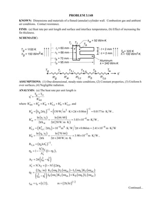 PROBLEM 3.148
KNOWN: Dimensions and materials of a finned (annular) cylinder wall. Combustion gas and ambient
air conditions. Contact resistance.
FIND: (a) Heat rate per unit length and surface and interface temperatures, (b) Effect of increasing the
fin thickness.
SCHEMATIC:
ASSUMPTIONS: (1) One-dimensional, steady-state conditions, (2) Constant properties, (3) Uniform h
over surfaces, (4) Negligible radiation.
ANALYSIS: (a) The heat rate per unit length is
g
tot
T T
q
R
∞−
′ =
′
where tot g w t,c b t,oR R R R R R′ ′ ′ ′ ′ ′= + + + + , and
( ) ( )
11 2
g g iR h 2 r 150 W m K 2 0.06m 0.0177m K Wπ π
−−
′ = = ⋅ × × = ⋅ ,
( ) ( )
( )
41 i
w
w
ln r r ln 66 60
R 3.03 10 m K W
2 k 2 50 W m Kπ π
−′ = = = × ⋅
⋅
,
( ) 4 4 4
t,c t,c 1R R 2 r 10 m K W 2 0.066m 2.41 10 m K Wπ π− −′ ′′= = ⋅ × = × ⋅
( ) ( ) 5b 1
b
ln r r ln 70 66
R 3.90 10 m K W
2 k 2 240 W m Kπ π
−′ = = = × ⋅
× ⋅
,
( ) 1
t,o o tR hAη
−′= ,
( )f
o f
t
N A
1 1
A
η η
′
= − −
′
,
( )2 2
f oc bA 2 r rπ= −
( )t f bA N A 1 N t 2 rπ′ ′ ′= + −
( )
( )
( ) ( ) ( ) ( )
( ) ( ) ( ) ( )
b 1 b 1 oc 1 b 1 oc
f 2 2 0 1 1 oc 0 b 1 ococ b
2r m K mr I mr I mr K mr
I mr K mr K mr I mrr r
η
−
=
+−
( ) ( )1/ 2
oc or r t 2 , m 2h kt= + =
Continued...
 