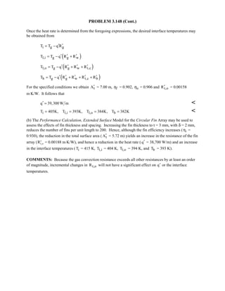 PROBLEM 3.148 (Cont.)
Once the heat rate is determined from the foregoing expressions, the desired interface temperatures may
be obtained from
i g gT T q R′ ′= −
( )1,i g g wT T q R R′ ′ ′= − +
( )1,o g g w t,cT T q R R R′ ′ ′ ′= − + +
( )b g g w t,c bT T q R R R R′ ′ ′ ′ ′= − + + +
For the specified conditions we obtain tA′ = 7.00 m, fη = 0.902, oη = 0.906 and t,oR′ = 0.00158
m⋅K/W. It follows that
q 39,300 W m′ = 
i 1,i 1,o bT 405K, T 393K, T 384K, T 382K= = = = 
(b) The Performance Calculation, Extended Surface Model for the Circular Fin Array may be used to
assess the effects of fin thickness and spacing. Increasing the fin thickness to t = 3 mm, with δ = 2 mm,
reduces the number of fins per unit length to 200. Hence, although the fin efficiency increases (Kf =
0.930), the reduction in the total surface area ( tA′ = 5.72 m) yields an increase in the resistance of the fin
array ( „Rt o, = 0.00188 m⋅K/W), and hence a reduction in the heat rate ( q′ = 38,700 W/m) and an increase
in the interface temperatures ( iT = 415 K, 1,iT = 404 K, 1,oT = 394 K, and bT = 393 K).
COMMENTS: Because the gas convection resistance exceeds all other resistances by at least an order
of magnitude, incremental changes in t,oR will not have a significant effect on „q or the interface
temperatures.
 