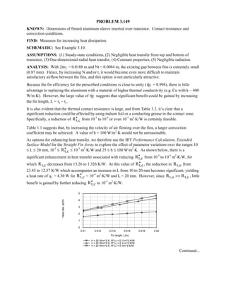 PROBLEM 3.149
KNOWN: Dimensions of finned aluminum sleeve inserted over transistor. Contact resistance and
convection conditions.
FIND: Measures for increasing heat dissipation.
SCHEMATIC: See Example 3.10.
ASSUMPTIONS: (1) Steady-state conditions, (2) Negligible heat transfer from top and bottom of
transistor, (3) One-dimensional radial heat transfer, (4) Constant properties, (5) Negligible radiation.
ANALYSIS: With 2πr2 = 0.0188 m and Nt = 0.0084 m, the existing gap between fins is extremely small
(0.87 mm). Hence, by increasing N and/or t, it would become even more difficult to maintain
satisfactory airflow between the fins, and this option is not particularly attractive.
Because the fin efficiency for the prescribed conditions is close to unity ( fη = 0.998), there is little
advantage to replacing the aluminum with a material of higher thermal conductivity (e.g. Cu with k ~ 400
W/m⋅K). However, the large value of fη suggests that significant benefit could be gained by increasing
the fin length, L = r r3 2
 .
It is also evident that the thermal contact resistance is large, and from Table 3.2, it’s clear that a
significant reduction could be effected by using indium foil or a conducting grease in the contact zone.
Specifically, a reduction of t,cR′′ from 10-3
to 10-4
or even 10-5
m2
⋅K/W is certainly feasible.
Table 1.1 suggests that, by increasing the velocity of air flowing over the fins, a larger convection
coefficient may be achieved. A value of h = 100 W/m2
⋅K would not be unreasonable.
As options for enhancing heat transfer, we therefore use the IHT Performance Calculation, Extended
Surface Model for the Straight Fin Array to explore the effect of parameter variations over the ranges 10
≤ L ≤ 20 mm, 10-5
≤ t,cR′′ ≤ 10-3
m2
⋅K/W and 25 ≤ h ≤ 100 W/m2
⋅K. As shown below, there is a
significant enhancement in heat transfer associated with reducing t,cR′′ from 10-3
to 10-4
m2
⋅K/W, for
which t,cR decreases from 13.26 to 1.326 K/W. At this value of t,cR′′ , the reduction in t,oR from
23.45 to 12.57 K/W which accompanies an increase in L from 10 to 20 mm becomes significant, yielding
a heat rate of qt = 4.30 W for t,cR′′ = 10-4
m2
⋅K/W and L = 20 mm. However, since t,o t,cR R , little
benefit is gained by further reducing t,cR′′ to 10-5
m2
⋅K/W.
0.01 0.012 0.014 0.016 0.018 0.02
Fin length, L(m)
0
1
2
3
4
5
Heatrate,qt(W)
h = 25 W/m^2.K, R''t,c = E-3 m^2.K/W
h = 25 W/m^2.K, R''t,c = E-4 m^2.K/W
h = 25 W/m^2.K, R''t,c = E-5m^2.K/W
Continued...
 