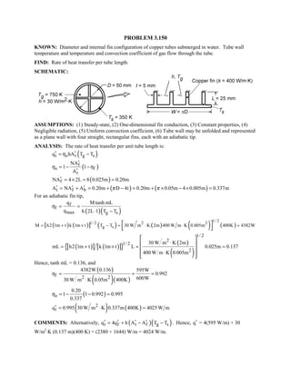 PROBLEM 3.150
KNOWN: Diameter and internal fin configuration of copper tubes submerged in water. Tube wall
temperature and temperature and convection coefficient of gas flow through the tube.
FIND: Rate of heat transfer per tube length.
SCHEMATIC:
ASSUMPTIONS: (1) Steady-state, (2) One-dimensional fin conduction, (3) Constant properties, (4)
Negligible radiation, (5) Uniform convection coefficient, (6) Tube wall may be unfolded and represented
as a plane wall with four straight, rectangular fins, each with an adiabatic tip.
ANALYSIS: The rate of heat transfer per unit tube length is:
( )t o t g sq hA T Tη′ ′= −
( )f
o f
t
NA
1 1
A
η η
′
= − −
′
( )fNA 4 2L 8 0.025m 0.20m′ = × = =
( ) ( )t f bA NA A 0.20m D 4t 0.20m 0.05m 4 0.005m 0.337mπ π′ ′ ′= + = + − = + × − × =
For an adiabatic fin tip,
( )( )
f
f
max g s
q M tanh mL
q h 2L 1 T T
η = =
⋅ −
( ) ( )[ ] ( ) ( ) ( ) ( )
1/ 2
1/ 2 2 2
g sM h2 1m t k 1m t T T 30 W m K 2m 400 W m K 0.005m 400K 4382W= + × − ≈ ⋅ ⋅ = 
 
( )[ ] ( )[ ]{ } ( )
( )
1/ 2
2
1/ 2
2
30 W m K 2m
mL h2 1m t k 1m t L 0.025m 0.137
400 W m K 0.005m
⋅
= + × ≈ =
⋅
 
 
 
  
Hence, tanh mL = 0.136, and
( )
( )( )
f 2 2
4382W 0.136 595W
0.992
600W30 W m K 0.05m 400K
η = = =
⋅
( )o
0.20
1 1 0.992 0.995
0.337
η = − − =
( ) ( )2
tq 0.995 30 W m K 0.337m 400K 4025W m′ = ⋅ =
COMMENTS: Alternatively, ( )( )t f t f g sq 4q h A A T T′ ′ ′ ′= + − − . Hence, q′ = 4(595 W/m) + 30
W/m2
⋅K (0.137 m)(400 K) = (2380 + 1644) W/m = 4024 W/m.
 