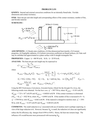 PROBLEM 3.151
KNOWN: Internal and external convection conditions for an internally finned tube. Fin/tube
dimensions and contact resistance.
FIND: Heat rate per unit tube length and corresponding effects of the contact resistance, number of fins,
and fin/tube material.
SCHEMATIC:
ASSUMPTIONS: (1) Steady-state conditions, (2) One-dimensional heat transfer, (3) Constant
properties, (4) Negligible radiation, (5) Uniform convection coefficient on finned surfaces, (6) Tube wall
may be unfolded and approximated as a plane surface with N straight rectangular fins.
PROPERTIES: Copper: k = 400 W/m⋅K; St.St.: k = 20 W/m⋅K.
ANALYSIS: The heat rate per unit length may be expressed as
g w
t,o(c) cond conv,o
T T
q
R R R
−
′ =
′ ′ ′+ +
where
( )t,o(c) o(c) g tR h Aη ′= , f f
o(c)
t 1
NA
1 1
A C
η
η
′
= − −
′
 
 
 
, ( )1 f g f t,c c,bC 1 h A R Aη ′ ′′ ′= + ,
( )t f 1A NA 2 r Ntπ′ ′= + − , f 1A 2r′ = , ( )1/ 2
f 1 1 gtanh mr mr , m 2h ktη = = c,bA t′ = ,
( )2 1
cond
ln r r
R
2 kπ
′ = , and ( ) 1
conv,o 2 wR 2 r hπ −′ = .
Using the IHT Performance Calculation, Extended Surface Model for the Straight Fin Array, the
following results were obtained. For the base case, q′ = 3857 W/m, where t,o(c)R′ = 0.101 m⋅K/W,
condR′ = 7.25 × 10-5
m⋅K/W and conv,oR′ = 0.00265 m⋅K/W. If the contact resistance is eliminated
( t,cR′′ = 0), Tq = 3922 W/m, where t,oR′ = 0.0993 m⋅K/W. If the number of fins is increased to N = 8,
q′ = 5799 W/m, with t,o(c)R′ = 0.063 m⋅K/W. If the material is changed to stainless steel, q′ = 3591
W/m, with t,o(c)R′ = 0.107 m⋅K/W and condR′ = 0.00145 m⋅K/W.
COMMENTS: The small reduction in Tq associated with use of stainless steel is perhaps surprising, in
view of the large reduction in k. However, because gh is small, the reduction in k does not significantly
reduce the fin efficiency ( fη changes from 0.994 to 0.891). Hence, the heat rate remains large. The
influence of k would become more pronounced with increasing gh .
 