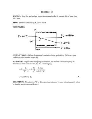 PROBLEM 1.4
KNOWN: Heat flux and surface temperatures associated with a wood slab of prescribed
thickness.
FIND: Thermal conductivity, k, of the wood.
SCHEMATIC:
ASSUMPTIONS: (1) One-dimensional conduction in the x-direction, (2) Steady-state
conditions, (3) Constant properties.
ANALYSIS: Subject to the foregoing assumptions, the thermal conductivity may be
determined from Fourier’s law, Eq. 1.2. Rearranging,
( )
L W 0.05m
k=q 40
T T m 40-20 C
x 21 2
′′ =
− 
k = 0.10 W / m K.⋅ 
COMMENTS: Note that the °C or K temperature units may be used interchangeably when
evaluating a temperature difference.
 