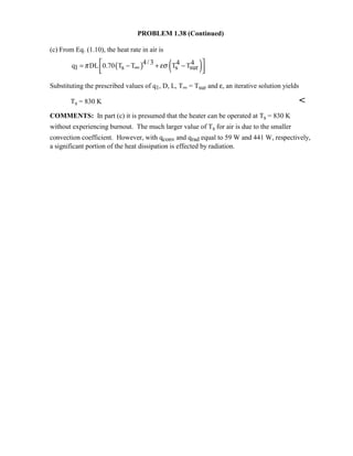 PROBLEM 1.38 (Continued)
(c) From Eq. (1.10), the heat rate in air is
( ) ( )4/3 4 4q DL 0.70 T T T T1 s s surπ εσ = − + −∞  
Substituting the prescribed values of q1, D, L, T∞ = Tsur and ε, an iterative solution yields
Ts = 830 K 
COMMENTS: In part (c) it is presumed that the heater can be operated at Ts = 830 K
without experiencing burnout. The much larger value of Ts for air is due to the smaller
convection coefficient. However, with qconv and qrad equal to 59 W and 441 W, respectively,
a significant portion of the heat dissipation is effected by radiation.
 