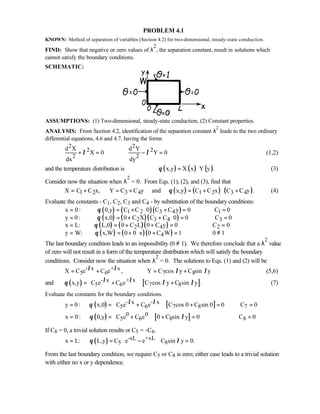 PROBLEM 4.1
KNOWN: Method of separation of variables (Section 4.2) for two-dimensional, steady-state conduction.
FIND: Show that negative or zero values of λ
2
, the separation constant, result in solutions which
cannot satisfy the boundary conditions.
SCHEMATIC:
ASSUMPTIONS: (1) Two-dimensional, steady-state conduction, (2) Constant properties.
ANALYSIS: From Section 4.2, identification of the separation constant λ
2
leads to the two ordinary
differential equations, 4.6 and 4.7, having the forms
2 2
2 2
2 2
d X d Y
X 0 Y 0
dx dy
λ λ+ = − = (1,2)
and the temperature distribution is ( ) ( ) ( )x,y X x Y y .θ = ⋅ (3)
Consider now the situation when λ
2
= 0. From Eqs. (1), (2), and (3), find that
( ) ( ) ( )1 2 3 4 1 2 3 4X C C x, Y C C y and x,y C C x C C y .θ= + = + = + + (4)
Evaluate the constants - C1, C2, C3 and C4 - by substitution of the boundary conditions:
( ) ( )( )
( ) ( )( )
( ) ( )( )
( ) ( )( )
1 2 3 4 1
2 3 4 3
2 4 2
4
x 0: 0,y C C 0 C C y 0 C 0
y 0 : x,0 0 C X C C 0 0 C 0
x L: L,0 0 C L 0 C y 0 C 0
y W: x,W 0 0 x 0 C W 1
θ
θ
θ
θ
= = + ⋅ + = =
= = + + ⋅ = =
= = + + = =
= = + ⋅ + = 0 1≠
The last boundary condition leads to an impossibility (0 ≠ 1). We therefore conclude that a λ
2
value
of zero will not result in a form of the temperature distribution which will satisfy the boundary
conditions. Consider now the situation when λ
2
 0. The solutions to Eqs. (1) and (2) will be
- x + x
5 6 7 8X C e C e , Y C cos y C sin yλ λ λ λ= + = + (5,6)
and ( ) [ ]- x + x
5 6 7 8x,y C e C e C cos y C sin y .λ λθ λ λ = + +
  
(7)
Evaluate the constants for the boundary conditions.
( ) [ ]
( ) [ ]
- x - x
5 6 7 8 7
0 0
5 6 8 8
y 0 : x,0 C e C e C cos 0 C sin 0 0 C 0
x 0: 0,y C e C e 0 C sin y 0 C 0
λ λθ
θ λ
 = = + + = =
  
 = = + + = =
  
If C8 = 0, a trivial solution results or C5 = -C6.
( ) -xL +xL
5 8x L: L,y C e e C sin y 0.θ λ = = − =
  
From the last boundary condition, we require C5 or C8 is zero; either case leads to a trivial solution
with either no x or y dependence.
 