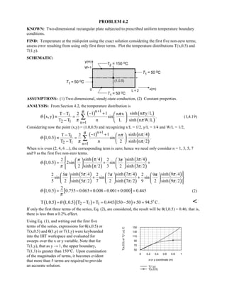 PROBLEM 4.2
KNOWN: Two-dimensional rectangular plate subjected to prescribed uniform temperature boundary
conditions.
FIND: Temperature at the mid-point using the exact solution considering the first five non-zero terms;
assess error resulting from using only first three terms. Plot the temperature distributions T(x,0.5) and
T(1,y).
SCHEMATIC:
ASSUMPTIONS: (1) Two-dimensional, steady-state conduction, (2) Constant properties.
ANALYSIS: From Section 4.2, the temperature distribution is
( )
( ) ( )
( )
n 1
1
2 1 n 1
1 1 sinh n y LT T 2 n x
x, y sin
T T n L sinh n W L
θ ππ
θ
π π
+
=
− +−  
≡ = ⋅ 
−  
∑ . (1,4.19)
Considering now the point (x,y) = (1.0,0.5) and recognizing x/L = 1/2, y/L = 1/4 and W/L = 1/2,
( )
( ) ( )
( )
n 1
1
2 1 n 1
1 1 sinh n 4T T 2 n
1,0.5 sin
T T n 2 sinh n 2
θ ππ
θ
π π
+
=
− +−  
≡ = ⋅ 
−  
∑ .
When n is even (2, 4, 6 ...), the corresponding term is zero; hence we need only consider n = 1, 3, 5, 7
and 9 as the first five non-zero terms.
( )
( )
( )
( )
( )
sinh 4 sinh 3 42 2 3
1,0.5 2sin sin
2 sinh 2 3 2 sinh 3 2
π ππ π
θ
π π π
    
= + +    
   
( )
( )
( )
( )
( )
( )
sinh 5 4 sinh 7 4 sinh 9 42 5 2 7 2 9
sin sin sin
5 2 sinh 5 2 7 2 sinh 7 2 9 2 sinh 9 2
π π ππ π π
π π π
     
+ +      
      
( ) [ ]
2
1,0.5 0.755 0.063 0.008 0.001 0.000 0.445θ
π
= − + − + = (2)
( ) ( )( ) ( )2 1 1T 1,0.5 1,0.5 T T T 0.445 150 50 50 94.5 Cθ= − + = − + = 
. 
If only the first three terms of the series, Eq. (2), are considered, the result will be θ(1,0.5) = 0.46; that is,
there is less than a 0.2% effect.
Using Eq. (1), and writing out the first five
terms of the series, expressions for θ(x,0.5) or
T(x,0.5) and θ(1,y) or T(1,y) were keyboarded
into the IHT workspace and evaluated for
sweeps over the x or y variable. Note that for
T(1,y), that as y → 1, the upper boundary,
T(1,1) is greater than 150°C. Upon examination
of the magnitudes of terms, it becomes evident
that more than 5 terms are required to provide
an accurate solution.
0 0.2 0.4 0.6 0.8 1
x or y coordinate (m)
50
70
90
110
130
150
T(x,0.5)orT(1,y),C
T(1,y)
T(x,0.5)
 